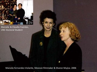 Marcela Fernandez-Violante, Mexican filmmaker & Sharon Mujica. 2006
Marcela & Claudio Fuentes,
UNC Doctoral Student
 