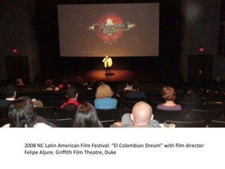 2008 NC Latin American Film Festival. “El Colombian Dream” with film director
Felipe Aljure. Griffith Film Theatre, Duke
 