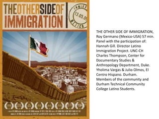 THE OTHER SIDE OF IMMIGRATION,
Roy Germano (Mexico-USA) 57 min.
Panel with the participation of:
Hannah Gill. Director Latino
Immigration Project. UNC-CH
Charles Thompson, Center for
Documentary Studies &
Anthropology Department, Duke.
Yholima Vargas & Julio Olmos, El
Centro Hispano. Durham.
Members of the community and
Durham Technical Community
College Latino Students.
 
