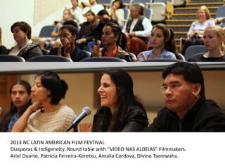 2013 NC LATIN AMERICAN FILM FESTIVAL
Diasporas & Indigeneity. Round table with “VIDEO NAS ALDEIAS” Filmmakers.
Ariel Duarte, Patricia Ferreira-Keretxu, Amalia Cordova, Divino Tserewahu.
 