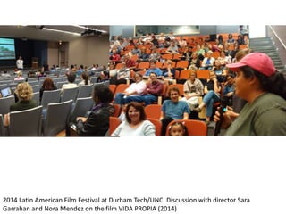 2014 Latin American Film Festival at Durham Tech/UNC. Discussion with director Sara
Garrahan and Nora Mendez on the film VIDA PROPIA (2014)
 