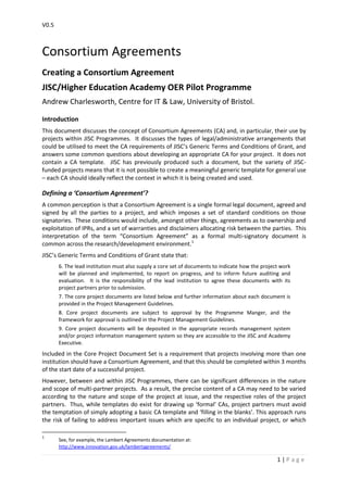 V0.5
1 | P a g e
Consortium Agreements
Creating a Consortium Agreement
JISC/Higher Education Academy OER Pilot Programme
Andrew Charlesworth, Centre for IT & Law, University of Bristol.
Introduction
This document discusses the concept of Consortium Agreements (CA) and, in particular, their use by
projects within JISC Programmes. It discusses the types of legal/administrative arrangements that
could be utilised to meet the CA requirements of JISC’s Generic Terms and Conditions of Grant, and
answers some common questions about developing an appropriate CA for your project. It does not
contain a CA template. JISC has previously produced such a document, but the variety of JISC-
funded projects means that it is not possible to create a meaningful generic template for general use
– each CA should ideally reflect the context in which it is being created and used.
Defining a ‘Consortium Agreement’?
A common perception is that a Consortium Agreement is a single formal legal document, agreed and
signed by all the parties to a project, and which imposes a set of standard conditions on those
signatories. These conditions would include, amongst other things, agreements as to ownership and
exploitation of IPRs, and a set of warranties and disclaimers allocating risk between the parties. This
interpretation of the term “Consortium Agreement” as a formal multi-signatory document is
common across the research/development environment.1
JISC’s Generic Terms and Conditions of Grant state that:
6. The lead institution must also supply a core set of documents to indicate how the project work
will be planned and implemented, to report on progress, and to inform future auditing and
evaluation. It is the responsibility of the lead institution to agree these documents with its
project partners prior to submission.
7. The core project documents are listed below and further information about each document is
provided in the Project Management Guidelines.
8. Core project documents are subject to approval by the Programme Manger, and the
framework for approval is outlined in the Project Management Guidelines.
9. Core project documents will be deposited in the appropriate records management system
and/or project information management system so they are accessible to the JISC and Academy
Executive.
Included in the Core Project Document Set is a requirement that projects involving more than one
institution should have a Consortium Agreement, and that this should be completed within 3 months
of the start date of a successful project.
However, between and within JISC Programmes, there can be significant differences in the nature
and scope of multi-partner projects. As a result, the precise content of a CA may need to be varied
according to the nature and scope of the project at issue, and the respective roles of the project
partners. Thus, while templates do exist for drawing up ‘formal’ CAs, project partners must avoid
the temptation of simply adopting a basic CA template and ‘filling in the blanks’. This approach runs
the risk of failing to address important issues which are specific to an individual project, or which
1
See, for example, the Lambert Agreements documentation at:
http://www.innovation.gov.uk/lambertagreements/
 