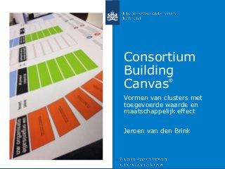 Consortium
Building
Canvas
©
Vormen van clusters met
toegevoerde waarde en
maatschappelijk effect
Jeroen van den Brink
 