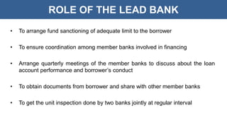 ROLE OF THE LEAD BANK
• To arrange fund sanctioning of adequate limit to the borrower
• To ensure coordination among member banks involved in financing
• Arrange quarterly meetings of the member banks to discuss about the loan
account performance and borrower’s conduct
• To obtain documents from borrower and share with other member banks
• To get the unit inspection done by two banks jointly at regular interval
 