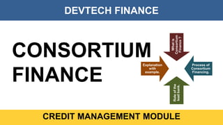 DEVTECH FINANCE
CREDIT MANAGEMENT MODULE
CONSORTIUM
FINANCE
Whatis
Consortium
Finance?
Process of
Consortium
Financing.
Roleofthe
leadbank.
Explanation
with
example.
 