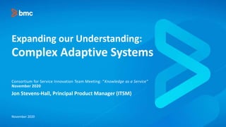 Expanding our Understanding:
Complex Adaptive Systems
Jon Stevens-Hall, Principal Product Manager (ITSM)
Consortium for Service Innovation Team Meeting: “Knowledge as a Service”
November 2020
November 2020
 