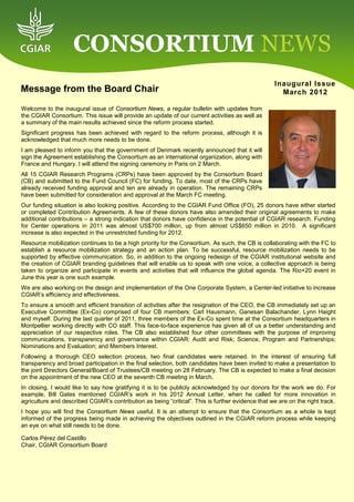 CONSORTIUM NEWS
                                                                                                   Inaugural Issue
Message from the Board Chair                                                                         March 2012

Welcome to the inaugural issue of Consortium News, a regular bulletin with updates from
the CGIAR Consortium. This issue will provide an update of our current activities as well as
a summary of the main results achieved since the reform process started.
Significant progress has been achieved with regard to the reform process, although it is
acknowledged that much more needs to be done.
I am pleased to inform you that the government of Denmark recently announced that it will
sign the Agreement establishing the Consortium as an international organization, along with
France and Hungary. I will attend the signing ceremony in Paris on 2 March.
All 15 CGIAR Research Programs (CRPs) have been approved by the Consortium Board
(CB) and submitted to the Fund Council (FC) for funding. To date, most of the CRPs have
already received funding approval and ten are already in operation. The remaining CRPs
have been submitted for consideration and approval at the March FC meeting.
Our funding situation is also looking positive. According to the CGIAR Fund Office (FO), 25 donors have either started
or completed Contribution Agreements. A few of these donors have also amended their original agreements to make
additional contributions – a strong indication that donors have confidence in the potential of CGIAR research. Funding
for Center operations in 2011 was almost US$700 million, up from almost US$650 million in 2010. A significant
increase is also expected in the unrestricted funding for 2012.
Resource mobilization continues to be a high priority for the Consortium. As such, the CB is collaborating with the FC to
establish a resource mobilization strategy and an action plan. To be successful, resource mobilization needs to be
supported by effective communication. So, in addition to the ongoing redesign of the CGIAR institutional website and
the creation of CGIAR branding guidelines that will enable us to speak with one voice, a collective approach is being
taken to organize and participate in events and activities that will influence the global agenda. The Rio+20 event in
June this year is one such example.
We are also working on the design and implementation of the One Corporate System, a Center-led initiative to increase
CGIAR’s efficiency and effectiveness.
To ensure a smooth and efficient transition of activities after the resignation of the CEO, the CB immediately set up an
Executive Committee (Ex-Co) comprised of four CB members: Carl Hausmann, Ganesan Balachander, Lynn Haight
and myself. During the last quarter of 2011, three members of the Ex-Co spent time at the Consortium headquarters in
Montpellier working directly with CO staff. This face-to-face experience has given all of us a better understanding and
appreciation of our respective roles. The CB also established four other committees with the purpose of improving
communications, transparency and governance within CGIAR: Audit and Risk; Science, Program and Partnerships;
Nominations and Evaluation; and Members Interest.
Following a thorough CEO selection process, two final candidates were retained. In the interest of ensuring full
transparency and broad participation in the final selection, both candidates have been invited to make a presentation to
the joint Directors General/Board of Trustees/CB meeting on 28 February. The CB is expected to make a final decision
on the appointment of the new CEO at the seventh CB meeting in March.
In closing, I would like to say how gratifying it is to be publicly acknowledged by our donors for the work we do. For
example, Bill Gates mentioned CGIAR’s work in his 2012 Annual Letter, when he called for more innovation in
agriculture and described CGIAR’s contribution as being “critical”. This is further evidence that we are on the right track.
I hope you will find the Consortium News useful. It is an attempt to ensure that the Consortium as a whole is kept
informed of the progress being made in achieving the objectives outlined in the CGIAR reform process while keeping
an eye on what still needs to be done.

Carlos Pérez del Castillo
Chair, CGIAR Consortium Board
 