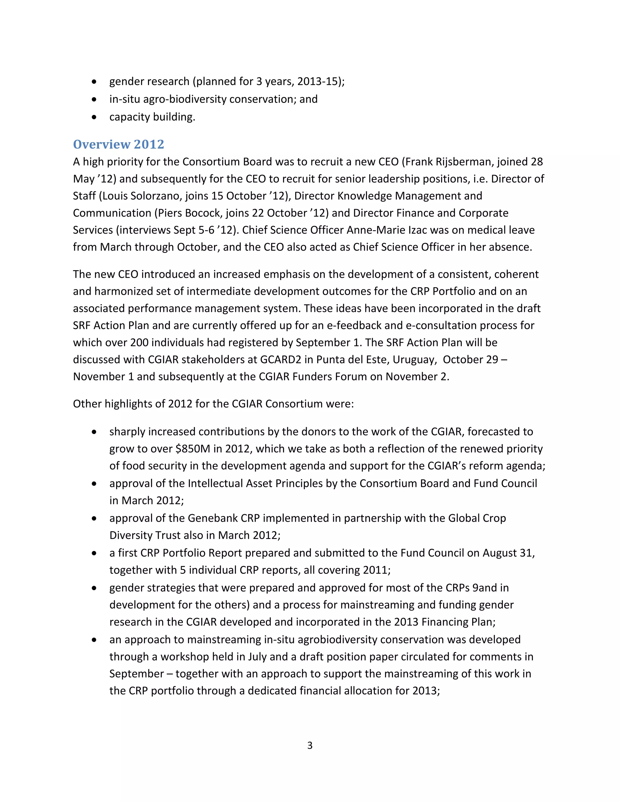 •   gender research (planned for 3 years, 2013-15);
   •   in-situ agro-biodiversity conservation; and
   •   capacity building.

Overview 2012
A high priority for the Consortium Board was to recruit a new CEO (Frank Rijsberman, joined 28
May ’12) and subsequently for the CEO to recruit for senior leadership positions, i.e. Director of
Staff (Louis Solorzano, joins 15 October ’12), Director Knowledge Management and
Communication (Piers Bocock, joins 22 October ’12) and Director Finance and Corporate
Services (interviews Sept 5-6 ’12). Chief Science Officer Anne-Marie Izac was on medical leave
from March through October, and the CEO also acted as Chief Science Officer in her absence.

The new CEO introduced an increased emphasis on the development of a consistent, coherent
and harmonized set of intermediate development outcomes for the CRP Portfolio and on an
associated performance management system. These ideas have been incorporated in the draft
SRF Action Plan and are currently offered up for an e-feedback and e-consultation process for
which over 200 individuals had registered by September 1. The SRF Action Plan will be
discussed with CGIAR stakeholders at GCARD2 in Punta del Este, Uruguay, October 29 –
November 1 and subsequently at the CGIAR Funders Forum on November 2.

Other highlights of 2012 for the CGIAR Consortium were:

   •   sharply increased contributions by the donors to the work of the CGIAR, forecasted to
       grow to over $850M in 2012, which we take as both a reflection of the renewed priority
       of food security in the development agenda and support for the CGIAR’s reform agenda;
   •   approval of the Intellectual Asset Principles by the Consortium Board and Fund Council
       in March 2012;
   •   approval of the Genebank CRP implemented in partnership with the Global Crop
       Diversity Trust also in March 2012;
   •   a first CRP Portfolio Report prepared and submitted to the Fund Council on August 31,
       together with 5 individual CRP reports, all covering 2011;
   •   gender strategies that were prepared and approved for most of the CRPs 9and in
       development for the others) and a process for mainstreaming and funding gender
       research in the CGIAR developed and incorporated in the 2013 Financing Plan;
   •   an approach to mainstreaming in-situ agrobiodiversity conservation was developed
       through a workshop held in July and a draft position paper circulated for comments in
       September – together with an approach to support the mainstreaming of this work in
       the CRP portfolio through a dedicated financial allocation for 2013;



                                                3
 