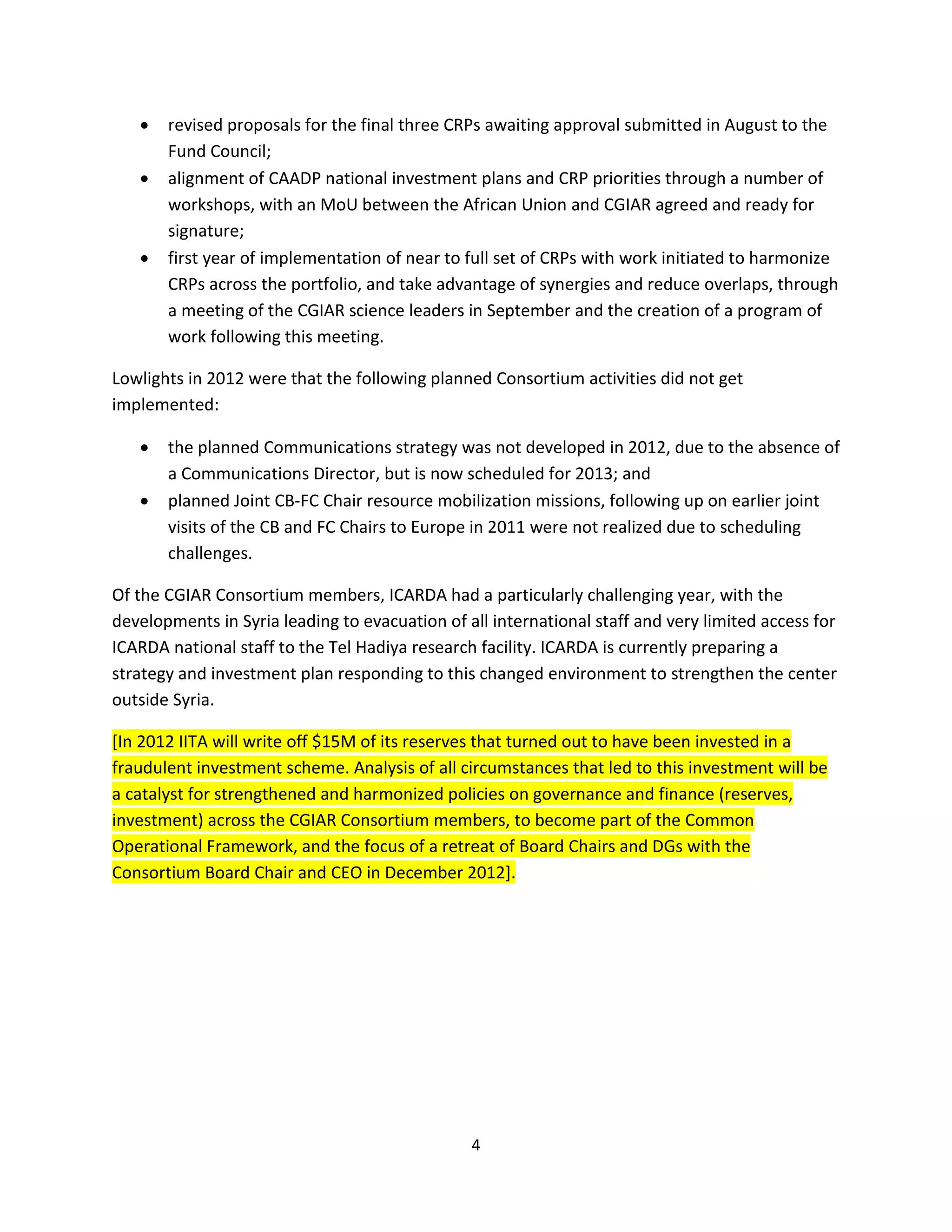 •   revised proposals for the final three CRPs awaiting approval submitted in August to the
       Fund Council;
   •   alignment of CAADP national investment plans and CRP priorities through a number of
       workshops, with an MoU between the African Union and CGIAR agreed and ready for
       signature;
   •   first year of implementation of near to full set of CRPs with work initiated to harmonize
       CRPs across the portfolio, and take advantage of synergies and reduce overlaps, through
       a meeting of the CGIAR science leaders in September and the creation of a program of
       work following this meeting.

Lowlights in 2012 were that the following planned Consortium activities did not get
implemented:

   •   the planned Communications strategy was not developed in 2012, due to the absence of
       a Communications Director, but is now scheduled for 2013; and
   •   planned Joint CB-FC Chair resource mobilization missions, following up on earlier joint
       visits of the CB and FC Chairs to Europe in 2011 were not realized due to scheduling
       challenges.

Of the CGIAR Consortium members, ICARDA had a particularly challenging year, with the
developments in Syria leading to evacuation of all international staff and very limited access for
ICARDA national staff to the Tel Hadiya research facility. ICARDA is currently preparing a
strategy and investment plan responding to this changed environment to strengthen the center
outside Syria.

[In 2012 IITA will write off $15M of its reserves that turned out to have been invested in a
fraudulent investment scheme. Analysis of all circumstances that led to this investment will be
a catalyst for strengthened and harmonized policies on governance and finance (reserves,
investment) across the CGIAR Consortium members, to become part of the Common
Operational Framework, and the focus of a retreat of Board Chairs and DGs with the
Consortium Board Chair and CEO in December 2012].




                                                4
 