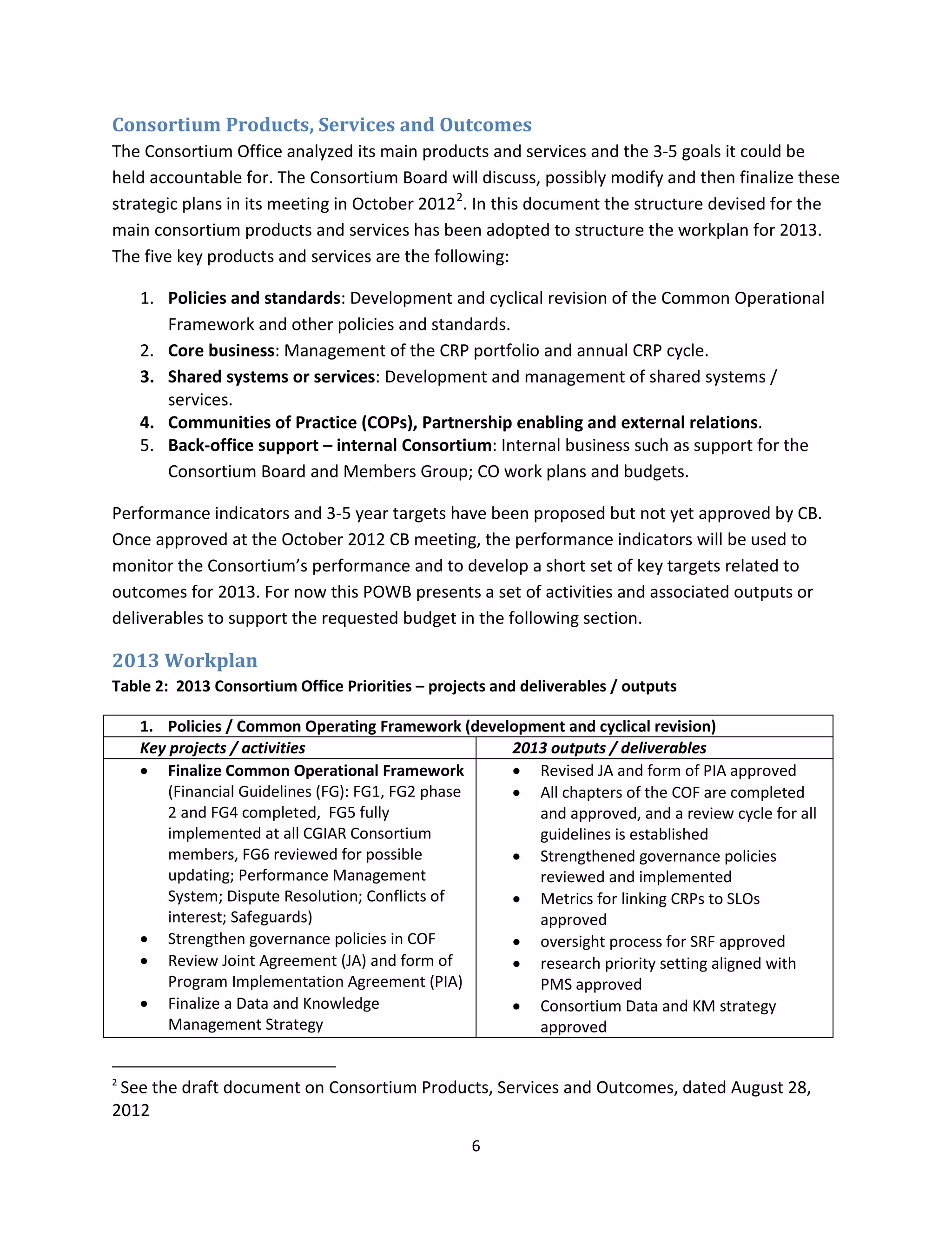 Consortium Products, Services and Outcomes
The Consortium Office analyzed its main products and services and the 3-5 goals it could be
held accountable for. The Consortium Board will discuss, possibly modify and then finalize these
strategic plans in its meeting in October 2012 2. In this document the structure devised for the
main consortium products and services has been adopted to structure the workplan for 2013.
The five key products and services are the following:

    1. Policies and standards: Development and cyclical revision of the Common Operational
       Framework and other policies and standards.
    2. Core business: Management of the CRP portfolio and annual CRP cycle.
    3. Shared systems or services: Development and management of shared systems /
       services.
    4. Communities of Practice (COPs), Partnership enabling and external relations.
    5. Back-office support – internal Consortium: Internal business such as support for the
       Consortium Board and Members Group; CO work plans and budgets.

Performance indicators and 3-5 year targets have been proposed but not yet approved by CB.
Once approved at the October 2012 CB meeting, the performance indicators will be used to
monitor the Consortium’s performance and to develop a short set of key targets related to
outcomes for 2013. For now this POWB presents a set of activities and associated outputs or
deliverables to support the requested budget in the following section.

2013 Workplan
Table 2: 2013 Consortium Office Priorities – projects and deliverables / outputs

    1. Policies / Common Operating Framework (development and cyclical revision)
    Key projects / activities                      2013 outputs / deliverables
    • Finalize Common Operational Framework        • Revised JA and form of PIA approved
        (Financial Guidelines (FG): FG1, FG2 phase • All chapters of the COF are completed
        2 and FG4 completed, FG5 fully                and approved, and a review cycle for all
        implemented at all CGIAR Consortium           guidelines is established
        members, FG6 reviewed for possible         • Strengthened governance policies
        updating; Performance Management              reviewed and implemented
        System; Dispute Resolution; Conflicts of   • Metrics for linking CRPs to SLOs
        interest; Safeguards)                         approved
    • Strengthen governance policies in COF        • oversight process for SRF approved
    • Review Joint Agreement (JA) and form of      • research priority setting aligned with
        Program Implementation Agreement (PIA)        PMS approved
    • Finalize a Data and Knowledge                • Consortium Data and KM strategy
        Management Strategy                           approved


2
 See the draft document on Consortium Products, Services and Outcomes, dated August 28,
2012
                                                  6
 
