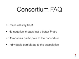 Consortium FAQ
• Pharo will stay free!
• No negative impact: just a better Pharo
• Companies participate to the consortium
• Individuals participate to the association
 