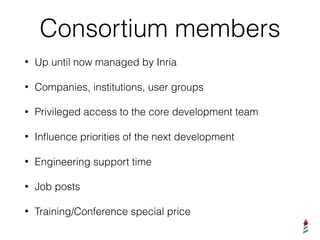 Consortium members
• Up until now managed by Inria
• Companies, institutions, user groups
• Privileged access to the core development team
• Inﬂuence priorities of the next development
• Engineering support time
• Job posts
• Training/Conference special price
 