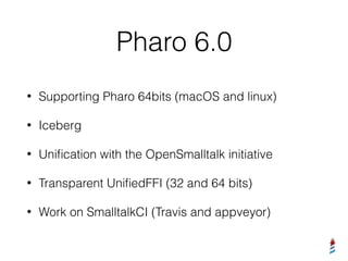 Pharo 6.0
• Supporting Pharo 64bits (macOS and linux)
• Iceberg
• Uniﬁcation with the OpenSmalltalk initiative
• Transparent UniﬁedFFI (32 and 64 bits)
• Work on SmalltalkCI (Travis and appveyor)
 
