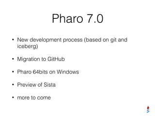 Pharo 7.0
• New development process (based on git and
iceberg)
• Migration to GitHub
• Pharo 64bits on Windows
• Preview of Sista
• more to come
 