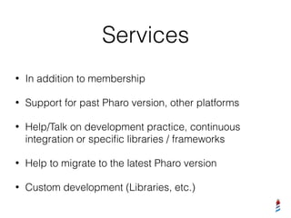 Services
• In addition to membership
• Support for past Pharo version, other platforms
• Help/Talk on development practice, continuous
integration or speciﬁc libraries / frameworks
• Help to migrate to the latest Pharo version
• Custom development (Libraries, etc.)
 