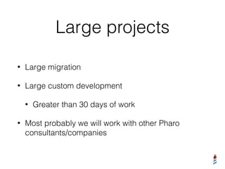 Large projects
• Large migration
• Large custom development
• Greater than 30 days of work
• Most probably we will work with other Pharo
consultants/companies
 
