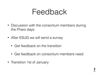 Feedback
• Discussion with the consortium members during
the Pharo days
• After ESUG we will send a survey
• Get feedback on the transition
• Get feedback on consortium members need
• Transition 1st of January
 