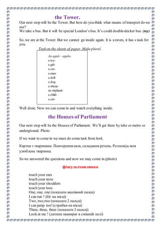 the Tower.
Our next stop will be the Tower. But how do you think what means of transport do we
use?
We take a bus. But it will be special London’s bus. It’s could double-decker bus .(toy)
So, we are at the Tower. But we cannot go inside again. It is a raven, it has s task for
you.
Task on the sheets of paper .Makeplural.
An apple - apples
a toy-
a girl-
a car-
a man-
a doll-
a dog-
a sheep-
an elephant-
a child-
a cat-
Well done. Now we can come in and watch everything inside.
the Houses of Parliament
Our next stop will be the Houses of Parliament. We’ll get there by tube or metro or
underground. Photo
If we want to come in we must do some task from lord.
Картки з тваринами. Повторення назв, складання речень. Розповідь моя
улюблена тваринка.
So we answered the questions and now we may come in.(photo)
фізкультхвилинка
touch your ears
touch your nose
touch your shoulders
touch your toes.
One, one, one (показати вказівний палец)
I can run ! (біг на місці)
Two, two,two (показати 2 пальці)
I can jump too!(стрибки на місці)
Three, three, three (показати 3 пальці)
Look at me ! (дитина звамирає в смішній позі)
 