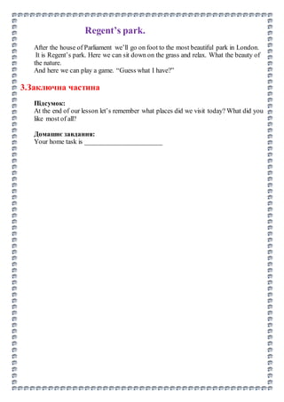 Regent’s park.
After the house of Parliament we’ll go on foot to the most beautiful park in London.
It is Regent’s park. Here we can sit down on the grass and relax. What the beauty of
the nature.
And here we can play a game. “Guess what I have?”
3.Заключна частина
Підсумок:
At the end of our lesson let’s remember what places did we visit today? What did you
like most of all?
Домашнє завдання:
Your home task is _______________________
 
