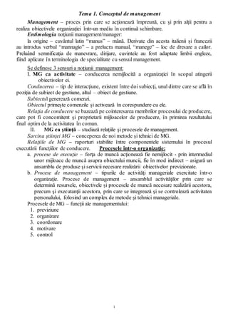 1
Tema 1. Conceptul de management
Management – proces prin care se acţionează împreună, cu şi prin alţii pentru a
realiza obiectivele organizaţiei într-un mediu în continuă schimbare.
Entimologia noţiunii management/manager:
la origine – cuvântul latin “manus” – mână. Derivate din acesta italienii şi francezii
au introdus verbul “mannagio” – a prelucra manual, “manege” – loc de dresare a cailor.
Preluând semnificaţia de manevrare, dirijare, cuvintele au fost adaptate limbii engleze,
fiind aplicate în terminologia de specialitate cu sensul management.
Se definesc 3 sensuri a noţiunii management:
I. MG ca activitate – conducerea nemijlocită a organizaţiei în scopul atingerii
obiectivelor ei.
Conducerea – tip de interacţiune, existent între doi subiecţi, unul dintre care se află în
poziţia de subiect de gestiune, altul – obiect de gestiune.
Subiectul generează comenzi.
Obiectul primeşte comenzile şi activează în corespundere cu ele.
Relaţia de conducere se bazează pe cointeresarea membrilor procesului de producere,
care pot fi concomitent şi proprietarii mijloacelor de producere, în primirea rezultatului
final optim de la activitatea în comun.
II. MG ca ştiinţă – studiază relaţiile şi procesele de management.
Sarcina ştiinţei MG – conceperea de noi metode şi tehnici de MG.
Relaţiile de MG – raporturi stabilite între componentele sistemului în procesul
executării funcţiilor de conducere. Procesele într-o organizaţie:
a. procese de execuţie – forţa de muncă acţionează fie nemijlocit - prin intermediul
unor mijloace de muncă asupra obiectului muncii, fie în mod indirect – asigură un
ansamblu de produse şi servicii necesare realizării obiectivelor previzionate.
b. Procese de management – tipurile de activităţi manageriale exercitate într-o
organizaţie. Procese de management – ansamblul activităţilor prin care se
determină resursele, obiectivele şi procesele de muncă necesare realizării acestora,
precum şi executanţii acestora, prin care se integrează şi se controlează activitatea
personalului, folosind un complex de metode şi tehnici manageriale.
Procesele de MG – funcţii ale managementului:
1. previziune
2. organizare
3. coordonare
4. motivare
5. control
 