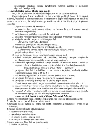 11
soluţionarea situaţiilor umane (evidenţiază raportul egalitate / inegalitate,
siguranţă / nesiguranţă).
Responsabilitatea socială (RS) a organizaţiei
RS, spre deosebire de responsabilitatea juridică, are un caracter benevol.
Organizaţia poartă responsabilitate în faţa societăţii: pe lângă faptul că îşi asigură
eficienţa, ocuparea în câmpul de muncă a cetăţenilor şi respectarea legislaţiei ea trebuie să
orienteze o parte din eforturi şi resurse pe canale sociale pentru binele şi perfecţionarea
societăţii.
Argumente pentru RS a firmelor:
1. perspective favorizante pentru afaceri pe termen lung – formarea imaginii
atractive a organizaţiei;
2. schimbarea necesităţilor şi aşteptărilor publicului;
3. existenţa resurselor pentru ajutorarea în soluţionarea problemelor sociale;
4. obligaţia morală a se purta social responsabil.
Argumente contra RS a firmelor:
1. diminuarea principiului maximizării profitului;
2. lipsa aptitudinilor de a soluţiona problemele sociale.
Domeniile la care se referă responsabilităţile etice ale firmei:
1. proprietari (profituri, riscuri);
2. salariaţi (angajare, promovare, transfer, retrogradare etc.);
3. clienţi (calitatea produselor şi serviciilor, informaţii Asupra conţinutului
produsului, preţ, responsabilităţi şi servicii după realizare);
4. comunitate (protecţia mediului, sprijin material şi financiar pentru servicii de
sănătate, educaţie, învăţământ, sport etc.) – cheltuieli în beneficiul comunităţii.
Responsabilitatea socială a firmei “IBM” – activităţi:
1. programa distribuirii subsidiilor pentru primirea (sporirea nivelului) studiilor
superioare (donaţii până la 15 mii $);
2. elaborarea programelor de donare spitalelor şi obiectelor culturale;
3. programe de transfer la lucru în organizaţiile deservirii sociale;
4. programa oferirii top-managerilor în calitate de profesori;
Factorii care determină comportamentul etic (conduita corectă în afaceri):
a. reglementările guvernamentale interzic anumite procese de producţie, fabricarea
unor produse, folosirea unor materiale sau efectuarea unor practici comerciale.
b. Codurile de etică – carte de vizită prin care se creează imaginea asupra modului
în care firma înţelege să facă afaceri şi îşi tratează partenerii.
Codul de etică (crezul moral) al firmei Johnson & Johnson
1. prima responsabilitate faţă de medicii şi pacienţii care folosesc produsele noastre;
2. orice lucru e necesar să fie de o calitate înaltă;
3. furnizorii noştri trebuie să obţină un profit, comenzile efectuându-se promt şi cu
acurateţe;
4. purtăm responsabilitate faţă de salariaţi:
- recunoaşterea meritelor;
- securitatea locului de lucru;
- au dreptul la critică şi propuneri;
- au dreptul la management competent,
5. avem responsabilitate faţă de societate prin:
- acţiuni de caritate;
 
