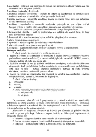 13
1. decidentul – individul sau mulţimea de indivizi care urmează să aleagă varianta cea mai
avantajoasă din mulţimea posibilă;
2. mulţimea variantelor decizionale;
3. mulţimea criteriilor decizionale – puncte de vedere ale decidentului cu ajutorul cărora
sesizează realitatea economică în cadrul procesului decizional;
4. mediul decizional – ansamblul condiţiilor interne şi externe firmei care sunt influenţate
de sau influenţează decizia;
5. mulţimea consecinţelor – ansamblul rezultatelor potenţiale ce s-ar obţine potrivit
fiecărui criteriu şi fiecărei stări a condiţiilor prin aplicarea variantelor decizionale.
Decizia de conducere corespunde următoarelor cerinţe de raţionalitate:
1. fundamentată ştiinţific – luată în conformitate cu realităţile din cadrul firmei în baza
unui instrumentar adecvat;
2. împuternicită – posedarea cunoştinţelor, calităţilor şi aptitudinilor necesare;
3. clară, concisă şi necontradictorie;
4. oportună – perioada optimă de elaborare şi operaţionalizare;
5. eficientă – urmăreşte obţinerea unui profit sporit;
6. completă – cuprinde elementele necesare înţelegerii corecte şi implementării.
Tipologia deciziilor
1. după gradul de cunoaştere a mediului ambiant:
a. decizii în condiţii de certitudine (se manifestă o singură stare a condiţiilor obiective,
probabilitatea evenimentului – 1) – metoda utilităţii globale, metoda ELECTRE, metoda
simplex, metoda tabelului decizional etc.
b. decizii în condiţii de risc (e posibilă modificarea condiţiilor; rezultatele deciziilor sunt
determinate, însă probabilitatea fiecărui rezultat este necunoscută; suma probabilităţilor
este egală cu unu) – metoda speranţei matematice, matricea de plată, arborele
decizional, simularea decizioanlă prin modele etc.
c. Decizii în condiţii de incertitudine (se operează cu variabile necontrolabile) – metoda
echiprobabilităţii, pesimistă, optimistă, lui Lagranj etc.
2. după orizontul de timp:
a. strategice;
b. tactice;
c. curente.
3. după numărul persoanelor ce fundamentează decizia:
a. unipersonale;
b. de grup.
De asemenea, deciziile pot fi programate – rezultatul realizării unei continuităţi
determinate de etape şi acţiuni (asemeni soluţionării unei ecuaţii matematice) – stimulează
soluţionarea raţională a problemei. Decizia neprogramată – se ia în situaţii într-o măsură
noi sau influenţate de factori necunoscuţi.
Abordările în adoptarea deciziilor se bazează pe afirmarea că primirea deciziei
prezintă un proces psihologic. Sub acest aspect deciziile se diferenţiază după caracterul
procesului primirii lor:
1. intuitive – alegerea făcută în baza senzaţiei că ea este dreaptă,
2. bazate pe opinie alegerea condiţionată de cunoştinţe şi experienţa acumulată,
3. raţională – asemănătoare cu tipul 2, însă nu depinde de experienţă.
 