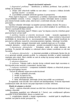 14
Etapele decizionării raţionale:
1. diagnosticul problemei – identificarea şi definirea problemei. Sunt posibile 2
definiţii ale problemei:
a. situaţia când obiectivele stabilite nu sunt atinse – e necesar a înlătura devierile
(gestiune reactivă – ca reacţie);
b. ca posibilitate potenţială nefolosită (gestiune în perspectivă).
Prima etapă în diagnostic – conştientizarea şi stabilirea simptoamelor dificultăţilor
sau posibilităţilor existente. A doua – culegerea şi analiza informaţiei interne şi externe
prin metode formale (analiza pieţei, intervievare) şi neformale (discuţii, observaţii
personale).
Sporirea volumului informaţiei nu neapărat sporeştecalitatea deciziei. De aceea e
necesară folosirea informaţiei relevante – date care se referă nemijlocit la o problemă, om,
obiectiv şi perioadă de timp concret.
Referitor la importanţa etapei P. Druker a spus ”un răspuns corectla o întrebare greşit
pusă este lucrul cel mai inutil”.
2. stabilirea limitelor şi criteriilor decizionale. Limite – resursele organizaţiei în
soluţionarea problemei date cu evidenţa factorilor exteriori – impun restricţii şi micşorează
posibilităţile de decizionare (de ex. necorespunderea mijloacelor, numărul insuficient de
personal cu calificarea respectivă, concurenţa puternică, legislaţia, tehnologic învechită).
În afară de limite managerii determină unele standarde după care vor fi evaluate
variantele alternative – criterii decizionale – prezintă recomandări la luarea deciziilor.
3. determinarea alternativelor – formularea setului de soluţii alternative ale
probleme. În practică din mulţime se selectează câteva variante considerate ca cele mai
favorabile.
4. evaluarea alternativelor – se determină priorităţile şi deficienţele fiecărei din ele
şi se apreciază urmările generale posibile. La compararea deciziilor se aplică standardele
exprimate prin criterii. Dacă criteriile nu sunt de acelaşi tip (aceeaşi unitate de măsură) –
se aplică sistema de baluri.
5. selectarea alternativei,
6. realizarea. Valoarea reală a deciziei devine evidentă numai după executarea ei.
Rol deosebit revine motivării şi transmiterii deciziei luate.
7. evaluarea rezultatelor – compararea rezultatelor obţinute cu obiectivele propuse
– se face prin legătura inversă.
Factorii de influenţă asupra procesului decizional:
1. calităţi şi aptitudini personale,
2. nivelul acceptat de risc,
3. mediul adoptării deciziilor,
4. limite informaţionale (informaţia devine inaccesibilă sau costisitoare).
În organizaţie toate deciziile într-o măsură sunt interdependente. O decizie importantă
condiţionează multe alte decizii mai puţin importante la niveluri inferioare.
Modele de adoptare a deciziei
Model – expresia obiectului sistemei sau ideii într-o formă oarecare diferită de înseşi
realitatea obiectului.
Necesitatea modelării este influenţată de 3 factori, care condiţionează aplicarea
modelelor în locul interacţiunii directe cu mediul real:
1. complexitatea naturală a situaţiei organizatorice – modelul ajută la simplificarea
mediului real până la nivelul perceperii lui,
 