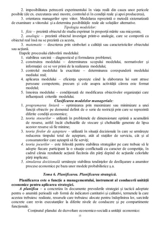15
2. imposibilitatea petrecerii experimentului în viaţa reală din cauza unor pericole
posibile (de ex. executarea unei mostre, controlul ei în condiţii reale şi apoi producerea),
3. orientarea managerilor spre viitor. Modelarea reprezintă o metodă sistematizată
de examinare a viitorului şi a determina posibilităţile reale ale soluţiilor alternative.
Tipologia modelelor:
1. fizic – prezintă obiectul de studiu exprimat în proporţii mărite sau micşorate,
2. analogic – prezintă obiectul investigat printr-o analogie, care se comportă ca
obiectul real însă nu se prezintă ca acesta,
3. matematic – descrierea prin simboluri a calităţii sau caracteristicilor obiectului
sau acţiunii.
Etapele procesului elaborării modelului:
1. stabilirea sarcinii – diagnosticul şi formularea problemei;
2. construirea modelului – determinarea scopului modelului, normativelor şi
informaţiei ce se vor primi de la realizarea modelului;
3. controlul modelului la exactitate – determinarea corespunderii modelului
mediului real;
4. aplicarea modelului – eficienţa sporeşte când la elaborarea lui sunt atrase
persoane competente, precum şi cele asupra activităţii cărora este format
modelul;
5. înnoirea modelului – condiţionată de modificarea obiectivelor organizaţiei care
influenţează criteriile modelului.
Clasificarea modelelor manageriale:
1. programarea liniară – optimizarea prin maximizare sau minimizare a unei
funcţii obiectiv pe domeniul definit de o serie de restricţii prin care se reprezintă
diferite condiţii economice;
2. teoria stocurilor – utilizată în problemele de dimensionare optimă a acumulării
de resurse, astfel încât cheltuielile de stocare şi cheltuielile generate de lipsa
acestor resurse să fie minime;
3. teoria firelor de aşteptare – utilizată în situaţii decizionale în care se urmăreşte
reducerea timpului total de aşteptare, atât al staţiilor de serviciu, cât şi al
consumatorilor care aşteaptă să fie serviţi;
4. teoria jocurilor – este folosită pentru stabilirea strategiilor pe care trebuie să le
adopte fiecare participant la o situaţie conflictuală cu caracter de competiţie, în
cadrul căruia rezultatele acţiunii fiecăreia din părţi depind de acţiunile celorlalte
părţi implicate;
5. simularea decizională urmăreşte stabilirea tendinţelor de desfăşurare a anumitor
procese economice pe baza unor modele probabilistice ş.a.
Tema 6. Planificarea. Planificarea strategică.
Planificarea este o funcţie a managementului, instrument al conducerii unităţii
economice pentru aplicarea strategiei.
A planifica – a concretiza în documente prevederile strategiei şi tacticii adoptate
pentru o anumită perioadă sub formă de indicatori cantitativi şi calitativi, termenele la care
acestea trebuiesc realizate, resursele care trebuiesc alocate pentru îndeplinirea lor, sarcinile
concrete care revin executanţilor la diferite nivele de conducere şi pe compartimente
funcţionale.
Conţinutul planului de dezvoltare economico-socială a unităţii economice:
 