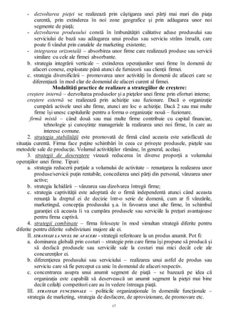 17
- dezvoltarea pieţei se realizează prin câştigarea unei părţi mai mari din piaţa
curentă, prin extinderea în noi zone geografice şi prin adăugarea unor noi
segmente de piaţă;
- dezvoltarea produsului constă în îmbunătăţiri calitative aduse produsului sau
serviciului de bază sau adăugarea unui produs sau serviciu strâns înrudit, care
poate fi vândut prin canalele de marketing existente;
- integrarea orizontală – absorbirea unor firme care realizează produse sau servicii
similare cu cele ale firmei absorbante.
b. strategia integrării verticale – extinderea operaţiunilor unei firme în domenii de
afaceri conexe, exploatate până atunci de furnizorii sau clienţii firmei.
c. strategia diversificării – promovarea unor activităţi în domenii de afaceri care se
diferenţiază în mod clar de domeniul de afaceri curent al firmei.
Modalităţi practice de realizare a strategiilor de creştere:
creştere internă – dezvoltarea produselor şi a pieţelor unei firme prin eforturi interne;
creştere externă se realizează prin achiziţie sau fuzionare. Dacă o organizaţie
cumpără activele unei alte firme, atunci are loc o achiziţie. Dacă 2 sau mai multe
firme îşi unesc capitalurile pentru a forma o organizaţie nouă – fuzionare.
firmă mixtă – când două sau mai multe firme contribuie cu capital financiar,
tehnologie şi cunoştinţe manageriale la realizarea unei noi firme, în care au
interese comune.
2. strategia stabilităţii este promovată de firmă când aceasta este satisfăcută de
situaţia curentă. Firma face puţine schimbări în ceea ce priveşte produsele, pieţele sau
metodele sale de producţie. Volumul activităţilor rămâne, în general, acelaşi.
3. strategii de descreştere vizează reducerea în diverse proporţii a volumului
operaţiilor unei firme. Tipuri:
a. strategia reducerii parţiale a volumului de activitate – renunţarea la realizarea unor
produse/servicii puţin rentabile, concedierea unei părţi din personal, vânzarea unor
active;
b. strategia lichidării – vânzarea sau dizolvarea întregii firme;
c. strategia captivităţii este adoptată de o firmă independentă atunci când aceasta
renunţă la dreptul ei de decizie într-o serie de domenii, cum ar fi vânzările,
marketingul, concepţia produsului ş.a. în favoarea unei alte firme, în schimbul
garanţiei că aceasta îi va cumpăra produsele sau serviciile la preţuri avantajoase
pentru firma captivă.
4. strategii combinate – firma foloseşte în mod simultan strategii diferite pentru
diferite pentru diferite subdiviziuni majore ale ei.
II. STRATEGII LA NIVEL DE AFACERI - strategii referitoare la un produs anumit. Pot fi:
a. dominarea globală prin costuri – strategie prin care firma îşi propune să producă şi
să desfacă produsele sau serviciile sale la costuri mai mici decât cele ale
concurenţilor ei.
b. diferenţierea produsului sau serviciului – realizarea unui astfel de produs sau
serviciu care să fie perceput ca unic în domeniul de afaceri respectiv.
c. concentrarea asupra unui anumit segment de piaţă – se bazează pe idea că
organizaţia este capabilă să deservească un anumit segment la pieţei mai bine
decât ceilalţi competitori care au în vedere întreaga piaţă.
III. STRATEGII FUNCŢIONALE – politicile organizaţionale în domeniile funcţionale –
strategia de marketing, strategia de desfacere, de aprovizionare, de promovare etc.
 