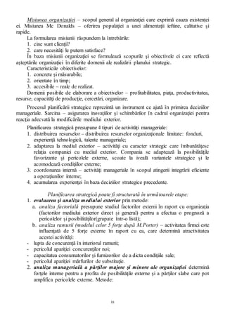 18
Misiunea organizaţiei – scopul general al organizaţiei care exprimă cauza existenţei
ei. Misiunea Mc Donalds – oferirea populaţiei a unei alimentaţii ieftine, calitative şi
rapide.
La formularea misiunii răspundem la întrebările:
1. cine sunt clienţii?
2. care necesităţi le putem satisface?
În baza misiunii organizaţiei se formulează scopurile şi obiectivele ei care reflectă
aşteptările organizaţiei în diferite domenii ale realizării planului strategic.
Caracteristicile obiectivelor:
1. concrete şi măsurabile;
2. orientate în timp;
3. accesibile – reale de realizat.
Domenii posibile de elaborare a obiectivelor – profitabilitatea, piaţa, productivitatea,
resurse, capacităţi de producţie, cercetări, organizare.
Procesul planificării strategice reprezintă un instrument ce ajută în primirea deciziilor
manageriale. Sarcina – asigurarea inovaţiilor şi schimbărilor în cadrul organizaţiei pentru
reacţia adecvată la modificările mediului exterior.
Planificarea strategică presupune 4 tipuri de activităţi manageriale:
1. distribuirea resurselor – distribuirea resurselor organizaţionale limitate: fonduri,
experienţă tehnologică, talente manageriale;
2. adaptarea la mediul exterior – activităţi cu caracter strategic care îmbunătăţesc
relaţia companiei cu mediul exterior. Compania se adaptează la posibilităţile
favorizante şi pericolele externe, scoate la iveală variantele strategice şi le
acomodează condiţiilor externe;
3. coordonarea internă – activităţi manageriale în scopul atingerii integrării eficiente
a operaţiunilor interne;
4. acumularea experienţei în baza deciziilor strategice precedente.
Planificarea strategică poate fi structurată în următoarele etape:
1. evaluarea şi analiza mediului exterior prin metode:
a. analiza factorială presupune studiul factorilor externi în raport cu organizaţia
(factorilor mediului exterior direct şi general) pentru a efectua o prognoză a
pericolelor şi posibilităţilor(grupate într-o listă);
b. analiza ramurii (modelul celor 5 forţe după M.Porter) – activitatea firmei este
influenţată de 5 forţe externe în raport cu ea, care determină atractivitatea
acestei activităţi:
- lupta de concurenţă în interiorul ramurii;
- pericolul apariţiei concurenţilor noi;
- capacitatea consumatorilor şi furnizorilor de a dicta condiţiile sale;
- pericolul apariţiei mărfurilor de substituţie.
2. analiza managerială a părţilor majore şi minore ale organizaţiei determină
forţele interne pentru a profita de posibilităţile externe şi a părţilor slabe care pot
amplifica pericolele externe. Metode:
 