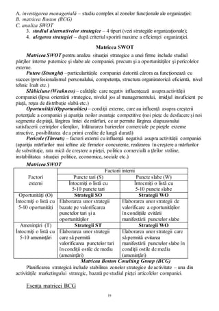 19
A. investigarea managerială – studiu complex al zonelor funcţionale ale organizaţiei:
B. matricea Boston (BCG)
C. analiza SWOT
3. studiul alternativelor strategice – 4 tipuri (vezi strategiile organizaţionale);
4. alegerea strategiei – după criteriul sporirii maxime a eficienţei organizaţiei.
Matricea SWOT
Matricea SWOT pentru analiza situaţiei strategice a unei firme include studiul
părţilor interne puternice şi slabe ale companiei, precum şi a oportunităţilor şi pericolelor
externe.
Putere (Strenght) –particularităţile companiei datorită cărora ea funcţionează cu
succes (profesionalismul personalului, competenţa, structura organizatorică eficientă, nivel
tehnic înalt etc.)
Slăbiciune(Weakness) – calităţile care negativ influenţează asupra activităţii
companiei (lipsa orientării strategice, nivelul jos al managementului, imidjul insuficient pe
piaţă, reţea de distribuţie slabă etc.)
Oportunităţi(Opportunities) – condiţii externe, care au influenţă asupra creşterii
potenţiale a companiei şi apariţia noilor avantaje competitive (noi pieţe de desfacere şi noi
segmente de piaţă, lărgirea liniei de mărfuri, ce ar permite lărgirea diapazonului
satisfacerii cerinţelor clienţilor, înlăturarea barierelor comerciale pe pieţele externe
atractive, posibilitatea de a primi credite de lungă durată)
Pericole (Threats) – factori externi cu influenţă negativă asupra activităţii companiei
(apariţia mărfurilor mai ieftine ale firmelor concurente, realizarea în creştere a mărfurilor
de substituţie, rata mică de creştere a pieţei, politica comercială a ţărilor străine,
instabilitatea situaţiei politice, economice, sociale etc.)
Matricea SWOT
Factorii interni
Factori Puncte tari (S) Puncte slabe (W)
externi Întocmiţi o listă cu
5-10 puncte tari
Întocmiţi o listă cu
5-10 puncte slabe
Oportunităţi (O) Strategii SO Strategii WO
Întocmiţi o listă cu
5-10 oportunităţi
Elaborarea unor strategii
bazate pe valorificarea
punctelor tari şi a
oportunităţilor
Elaborarea unor strategii de
valorificare a oportunităţilor
în condiţiile evitării
manifestării punctelor slabe
Ameninţări (T) Strategii ST Strategii WO
Întocmiţi o listă cu
5-10 ameninţări
Elaborarea unor strategii
care să permită
valorificarea punctelor tari
în condiţii ostile de mediu
(ameninţări)
Elaborarea unor strategii care
să permită evitarea
manifestării punctelor slabe în
condiţii ostile de mediu
(ameninţări)
Matricea Boston Cosulting Group (BCG)
Planificarea strategică include stabilirea zonelor strategice de activitate – una din
activităţile marketingului strategic, bazată pe studiul pieţei articolelor companiei.
Esenţa matricei BCG
 