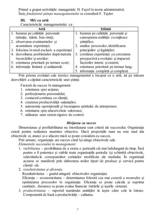 2
Primul a grupat activităţile manageriale H. Fayol în teoria administrativă.
Însă, fondatorul ştiinţei managementului se consideră F. Taylor.
III. MG ca artă
Caracteristicile managementului ca :
Artă Ştiinţă
1. bazarea pe calităţile personale
(intuiţie, talent, bun simţ);
2. observarea evenimentelor şi
acumularea experienţei;
3. folosirea în mod exclusiv a experienţei
4. dezvoltarea problemelor după metoda
încercărilor şi erorilor;
5. orientarea prioritară pe termen scurt;
6. informaţie limitată şi unilaterală.
1. bazarea pe calităţile personale şi
cunoaşterea realităţii cu mijloace
ştiinţifice;
2. analiza proceselor, identificarea
principiilor şi legităţilor;
3. corelarea experienţei cu cercetarea
prospectivă a evoluţiei şi impactul
factorilor interni şi externi;
4. orientarea prioritară pe termen lung;
5. informaţie completă şi complexă.
Prin prisma evoluţiei sale istorice managementul a început ca o artă, iar pe măsura
dezvoltării a căpătat caracteristicile unei ştiinţe.
Factorii de succes în management:
1. orientarea spre acţiune;
2. perfecţionarea personalului;
3. contactul continuu cu clienţii;
4. creşterea productivităţii salariaţilor;
5. autonomia operaţională şi încurajarea spiritului de antreprenor;
6. orientarea spre afaceri-cheie valoroase;
7. utilizarea unui sistem riguros de control.
Dirijarea cu succes
Dimensiunea şi profitabilitatea nu întotdeauna sunt criterii ale succesului. Organizaţia
există pentru realizarea anumitor obiective. Dacă proporţiile mari nu este unul din
obiectivele ei, atunci şi o afacere mică se poate considera cu succes.
Prin urmare, organizaţia are succes când îşi atinge obiectivele sale.
Elementele succesului în management:
1. viabilitatea – posibilitatea de a exista o perioadă cât mai îndelungată de timp. Însă
pentru a fi puternice şi viabile toate organizaţiile periodic îşi schimbă obiectivele,
selectându-le corespunzător cerinţelor modificate ale mediului. În organizaţii
aceasta se manifestă prin elaborarea noilor tipuri de produse şi servicii pentru
clienţii săi.
2. rezultativitatea şi eficienţa.
Rezultativitatea – gradul atingerii obiectivelor organizaţiei.
Eficienţa – economicitatea – determinarea folosirii cea mai corectă a resurselor şi
optimizarea proceselor în organizaţie. Eficienţa se poate calcula şi exprima
cantitativ, deoarece se poate evalua financiar întrările şi ieşirile sistemei.
3. productivitatea – raportul numărului unităţilor la ieşire către cele la întrare.
Componentă de bază a productivităţi – calitatea.
 