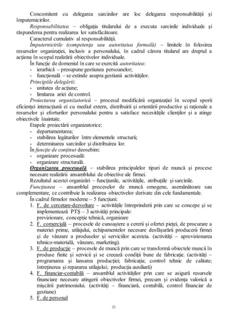 21
Concomitent cu delegarea sarcinilor are loc delegarea responsabilităţii şi
împuternicirilor.
Responsabilitatea – obligaţia titularului de a executa sarcinile individuale şi
răspunderea pentru realizarea lor satisfăcătoare.
Caracterul cumulativ al responsabilităţii.
Împuternicirile (competenţa sau autoritatea formală) – limitele în folosirea
resurselor organizaţiei, inclusiv a personalului, în cadrul cărora titularul are dreptul a
acţiona în scopul realizării obiectivelor individuale.
În funcţie de domeniul în care se exercită autoritatea:
- ierarhică – presupune gestiunea persoanelor;
- funcţională – se extinde asupra gestiunii activităţilor.
Principiile delegării:
- unitatea de acţiune;
- limitarea ariei de control.
Proiectarea organizatorică – procesul modificării organizaţiei în scopul sporii
eficienţei interacţiunii ei cu mediul extern, distribuirii şi orientării productive şi raţionale a
resurselor şi eforturilor personalului pentru a satisface necesităţile clienţilor şi a atinge
obiectivele înaintate.
Etapele proiectării organizatorice:
- departamentarea;
- stabilirea legăturilor între elementele structurii;
- determinarea sarcinilor şi distribuirea lor.
În funcţie de conţinut deosebim:
- organizare procesuală:
- organizare structurală.
Organizarea procesuală – stabilirea principalelor tipuri de muncă şi procese
necesare realizării ansamblului de obiective ale firmei.
Rezultatul acestei organizări – funcţiunile, activităţile, atribuţiile şi sarcinile.
Funcţiunea – ansamblul proceselor de muncă omogene, asemănătoare sau
complementare, ce contribuie la realizarea obiectivelor derivate din cele fundamentale.
În cadrul firmelor moderne – 5 funcţiuni:
1. F. de cercetare-dezvoltare – activităţile întreprinderii prin care se concepe şi se
implementează PTŞ – 3 activităţi principale:
previzionare, concepţie tehnică, organizare
2. F. comercială – procesele de cunoaştere a cererii şi ofertei pieţei, de procurare a
materiei prime, utilajului, echipamentelor necesare desfăşurării producerii firmei
şi de vânzare a produselor şi serviciilor acesteia. (activităţi – aprovizionarea
tehnico-materială, vânzare, marketing).
3. F. de producţie – procesele de muncă prin care se transformă obiectele muncii în
produse finite şi servicii şi se creează condiţii bune de fabricaţie. (activităţi –
programarea şi lansarea producţiei; fabricaţia; control tehnic de calitate;
întreţinerea şi repararea utilajului; producţia auxiliară)
4. F. financiar-contabilă – ansamblul activităţilor prin care se asigură resursele
financiare necesare atingerii obiectivelor firmei, precum şi evidenţa valorică a
mişcării patrimoniului. (activităţi – financiară, contabilă, control financiar de
gestiune)
5. F. de personal
 