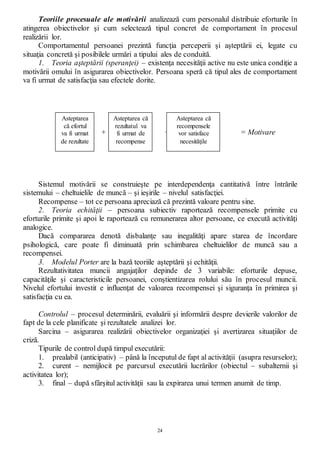 24
Teoriile procesuale ale motivării analizează cum personalul distribuie eforturile în
atingerea obiectivelor şi cum selectează tipul concret de comportament în procesul
realizării lor.
Comportamentul persoanei prezintă funcţia perceperii şi aşteptării ei, legate cu
situaţia concretă şi posibilele urmări a tipului ales de conduită.
1. Teoria aşteptării (speranţei) – existenţa necesităţii active nu este unica condiţie a
motivării omului în asigurarea obiectivelor. Persoana speră că tipul ales de comportament
va fi urmat de satisfacţia sau efectele dorite.
+ + = Motivare
Sistemul motivării se construieşte pe interdependenţa cantitativă între întrările
sistemului – cheltuielile de muncă – şi ieşirile – nivelul satisfacţiei.
Recompense – tot ce persoana apreciază că prezintă valoare pentru sine.
2. Teoria echităţii – persoana subiectiv raportează recompensele primite cu
eforturile primite şi apoi le raportează cu remunerarea altor persoane, ce execută activităţi
analogice.
Dacă compararea denotă disbalanţe sau inegalităţi apare starea de încordare
psihologică, care poate fi diminuată prin schimbarea cheltuielilor de muncă sau a
recompensei.
3. Modelul Porter are la bază teoriile aşteptării şi echităţii.
Rezultativitatea muncii angajaţilor depinde de 3 variabile: eforturile depuse,
capacităţile şi caracteristicile persoanei, conştientizarea rolului său în procesul muncii.
Nivelul efortului investit e influenţat de valoarea recompensei şi siguranţa în primirea şi
satisfacţia cu ea.
Controlul – procesul determinării, evaluării şi informării despre devierile valorilor de
fapt de la cele planificate şi rezultatele analizei lor.
Sarcina – asigurarea realizării obiectivelor organizaţiei şi avertizarea situaţiilor de
criză.
Tipurile de control după timpul executării:
1. prealabil (anticipativ) – până la începutul de fapt al activităţii (asupra resurselor);
2. curent – nemijlocit pe parcursul executării lucrărilor (obiectul – subalternii şi
activitatea lor);
3. final – după sfârşitul activităţii sau la expirarea unui termen anumit de timp.
Asteptarea
că efortul
va fi urmat
de rezultate
Asteptarea că
rezultatul va
fi urmat de
recompense
Asteptarea că
recompensele
vor satisface
necesităţile
 