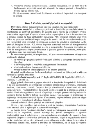 3
4. realizarea practică (implementarea). Deciziile manageriale, cât de bine nu ar fi
fundamentate, reprezintă numai idei şi opinii. Iar scopul gestiunii – îndeplinirea
lucrului real cu oameni reali.
Decizie cu succes e considerată decizia care se realizează în practică – se transpune
în acţiune.
Tema 2. Evoluția practicii și gândirii manageriale
Dezvoltarea ştiinţei managementului se poate structura în 2 etape principale:
Conducerea empirică – utilizarea experienţei şi intuiţiei în procesul decizional, în
coordonarea şi controlul activităţilor. În această etapă funcţia de conducere revenea
proprietarilor organizaţiei. Creşterea dimensiunilor organizaţiilor a dus la incapacitatea de
a conduce numai pe baza aptitudinilor individuale. PTŞ, interesul obţinerii unui profit
ridicat au provocat modificări asupra relaţiilor de muncă. Iată de ce sarcina conducerii a
fost încredinţată unor specialişti în principalele domenii de activitate a organizaţiei. Astfel
apare şi, începând cu sec. XX, devine important caracterul mediator al managementului
între interesele membrilor organizaţiei şi cele a proprietarilor. Separarea proprietăţii de
actul de management a impus proprietarilor o gestiune generală a capitalului, participând
la adoptarea celor mai importante decizii.
În baza acestor premise, la începutul sec. XX s-a conturat conducerea ştiinţifică cu
următoarele trăsături:
- se bazează pe progresul ştiinţei conducerii, utilizând şi cunoştinţe furnizate de alte
discipline;
- ia în evidenţă legile şi principiile care generează fenomenele;
- abordează realitatea într-un mod obiectiv;
- recurge la metode, tehnici şi procedee ale analizei ştiinţifice.
Grupând teoriile elaborate în domeniul ştiinţei conducerii, se diferenţiază şcolile sau
curentele de gândire principale:
1. Şcoala clasică sau universală F. Taylor (1856-1915), H. Fayol (1841-1925), G.
Emerson, F. Gilberth ş.a.
Fayol primul efectuează o grupare sistemică a funcţiunilor întreprinderii, delimitând-
o pe cea administrativă cu principalele operaţiuni administrative: previziune, organizare,
motivare, coordonare, control. Deoarece funcţia administrativă e considerată de bază,
teoria lui Fayol – “administrativă”. În această teorie se pleacă de la ipoteza că există o
manieră ideală de organizare a muncii. Organizaţia – maşină generată de legi universale.
Conform teoriei lucrătorii trebuie specializaţi adânc. Coordonarea şi planificarea în
organizaţie se efectuează strict şi riguros. Concomitent, responsabilitatea poartă un singur
manager şi tot el centralizează adoptarea deciziilor.
Autorul înaintează câteva principii ale conducerii ştiinţifice.
Taylor – nici cercetător, nici profesor a şcolii de bussines, ci practician. A urcat pe
scara ierarhică până la inginer-şef al companiei metalurgice.
A înaintat teoria “gestiunii ştiinţifice”, bazată pe înţelegerea mecanicistă a omului,
locului lui în organizaţie, esenţei activităţii lui. Sarcina managerului – sporirea
productivităţii muncii, soluţionarea – prin raţionalizarea operaţiunilor de muncă în baza
organizării ştiinţifice a activităţilor efectuate de muncitori. Iniţial în raţionalizarea muncii
are loc studiul sarcinii –a oferi informaţii pentru elaborarea setului raţional de operaţiuni la
soluţionarea sarcinii date. Taylor a presupus că raţionalizarea, ce va duce la creşterea
 