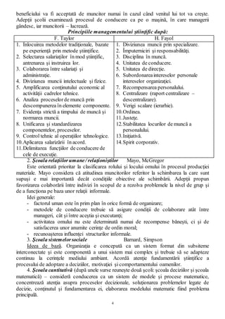 4
beneficiului va fi acceptată de muncitor numai în cazul când venitul lui tot va creşte.
Adepţii şcolii examinează procesul de conducere ca pe o maşină, în care managerii
gândesc, iar muncitorii – lucrează.
Principiile managementului ştiinţific după:
F. Taylor H. Fayol
1. Înlocuirea metodelor tradiţionale, bazate
pe experienţă prin metode ştiinţifice.
2. Selectarea salariaţilor în mod ştiinţific,
antrenarea şi instruirea lor.
3. Colaborarea între salariaţi şi
administraţie.
4. Diviziunea muncii intelectuale şi fizice.
5. Amplificarea conţinutului economic al
activităţii cadrelor tehnice.
6. Analiza proceselorde muncă prin
descompunerea în elemente componente.
7. Evidenţa strictă a timpului de muncă şi
normarea muncii.
8. Unificarea şi standardizarea
componentelor, proceselor.
9. Control tehnic al operaţiilor tehnologice.
10.Aplicarea salarizării în acord.
11.Delimitarea funcţiilor de conducere de
cele de execuţie.
1. Diviziunea muncii prin specializare.
2. Împuterniciri şi responsabilităţi.
3. Disciplina în muncă.
4. Unitatea de conducere.
5. Unitatea de direcţie.
6. Subordonareaintereselor personale
intereselor organizaţiei.
7. Recompensarea personalului.
8. Centralizare (raport centralizare –
descentralizare).
9. Verigi scalare (ierarhie).
10.Ordinea.
11.Justeţe.
12.Stabilitatea locurilor de muncă a
personalului.
13.Iniţiativă.
14.Spirit corporativ.
2. Şcoala relaţiilorumane/ relaţioniştilor Mayo, McGregor
Este orientată prioritar la clasificarea rolului şi locului omului în procesul producţiei
materiale. Mayo considera că atitudinea muncitorilor referitor la schimbarea la care sunt
supuşi e mai importantă decât condiţiile obiective ale schimbării. Adepţii propun
favorizarea colaborării între indivizi în scopul de a rezolva problemele la nivel de grup şi
de a funcţiona pe baza unor relaţii informale.
Idei generale:
- factorul uman este în prim plan în orice formă de organizare;
- metodele de conducere trebuie să asigure condiţii de colaborare atât între
manageri, cât şi între aceştia şi executanţi;
- activitatea omului nu este determinată numai de recompense băneşti, ci şi de
satisfacerea unor anumite cerinţe de ordin moral;
- recunoaşterea influenţei structurilor informale.
3. Şcoala sistemelorsociale Barnard, Simpson
Ideea de bază. Organizaţia e concepută ca un sistem format din subsiteme
interconectate şi este componentă a unui sistem mai complex şi trebuie să se adapteze
continuu la cerinţele mediului ambiant. Acordă atenţie fundamentării ştiinţifice a
procesului de adoptare a deciziilor, motivaţiei şi comportamentului oamenilor.
4. Şcoala cantitativă (după unele surse reuneşte două şcoli: şcoala deciziilor şi şcoala
matematică) – consideră conducerea ca un sistem de modele şi procese matematice,
concentrează atenţia asupra proceselor decizionale, soluţionarea problemelor legate de
decizie, conţinutul şi fundamentarea ei, elaborarea modelului matematic fiind problema
principală.
 
