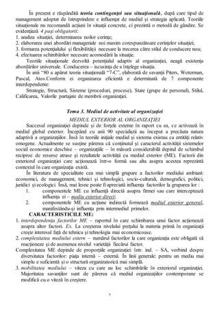5
În prezent e răspândită teoria contingenţei sau situaţională, după care tipul de
management adoptat de întreprindere e influenţat de mediul şi strategia aplicată. Teoriile
situaţionale nu recomandă acţiuni în situaţii concrete, ci prezintă o metodă de gândire. Se
evidenţiază 4 paşi obligatorii:
1. analiza situaţiei, determinarea noilor cerinţe;
2. elaborarea unei abordări manageriale noi maxim corespunzătoare cerinţelor situaţiei;
3. formarea potenţialului şi flexibilităţii necesare la trecerea către stilul de conducere nou;
4. efectuarea schimbărilor necesare acomodării la situaţie.
Teoriile situaţionale dezvoltă potenţialul adaptiv al organizaţiei, neagă existenţa
abordărilor universale. Conducerea – iscusinţa de a înţelege situaţia.
În anii “80 a apărut teoria situaţională “7-C”, elaborată de savanţii Piters, Woterman,
Pascal, Atos.Conform ei organizarea eficientă e determinată de 7 componente
interdependente:
Strategie, Structură, Sisteme (proceduri, procese), State (grupe de personal), Stilul,
Calificarea, Valorile partajate de membrii organizaţiei.
Tema 3. Mediul de activitate al organizaţiei
MEDIUL EXTERIOR AL ORGANIZAŢIEI
Succesul organizaţiei depinde şi de forţele externe în raport cu ea, ce activează în
mediul global exterior. Începând cu anii 90 specialiştii au început a precăuta natura
adaptivă a organizaţiilor. Însă în teoriile iniţiale mediul şi sistema existau ca entităţi relativ
omogene. Actualmente se susţine părerea că conţinutul şi caracterul activităţii sistemelor
social economice deschise – organizaţiile – în măsură considerabilă depind de schimbul
reciproc de resurse atrase şi rezultatele activităţii cu mediul exterior (ME). Factorii din
exteriorul organizaţiei care acţionează într-o formă sau alta asupra acestea reprezintă
contextul în care organizaţia există.
În literatura de specialitate cea mai simplă grupare a factorilor mediului ambiant:
economici, de management, tehnici şi tehnologici, socio-culturali, demografici, politici,
juridici şi ecologici. Însă, mai lesne poate fi apreciată influenţa factorilor la gruparea lor :
1. componentele ME cu influenţă directă asupra firmei sau care interceptează
influenţa ei – mediu exterior direct;
2. componentele ME cu acţiune indirectă formează mediul exterior general,
manifestându-şi influenţa prin intermediul primelor.
CARACTERISTICILE ME:
1. interdependenţa factorilor ME – raportul în care schimbarea unui factor acţionează
asupra altor factori. Ex. La creşterea nivelului preţului la materia primă în organizaţii
creşte interesul faţă de tehnica şi tehnologia mai economicoase.
2. complexitatea mediului extern – numărul factorilor la care organizaţia este obligată să
reacţioneze şi de asemenea nivelul varietăţii fiecărui factor.
Complexitatea ME depinde de proporţiile organizaţiei: într. ind. – SA, vorbind despre
diversitatea factorilor: piaţa internă – externă. În linii generale: pentru un mediu mai
simplu e suficientă şi o structură organizatorică mai simplă.
3. mobilitatea mediului – viteza cu care au loc schimbările în exteriorul organizaţiei.
Majoritatea savanţilor sunt de părerea că mediul organizaţiilor contemporane se
modifică cu o viteză în creştere.
 