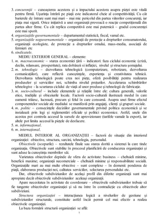 7
3. concurenţii – cunoaşterea acestora şi a impactului acestora asupra pieţei este vitală
pentru firmă. Uşurinţa întrării pe piaţă este indicatorul cheie al competitivităţii. Cu cât
barierele de întrare sunt mai mari – mai mic pericolul din partea viitorilor concurenţi, iar
piaţa mai sigură. Orice iniţiativă a unei organizaţii provoacă o reacţie competiţională din
partea altor firme. Cu cât replica competitivă este mai puternică – gradul concurenţei
este mai sporit.
4. organizaţiile guvernamentale – departamentul statistică, fiscal, vamal etc.
5. organizaţiile neguvernamentale – organizaţii de protecţie a drepturilor consumatorului,
organizaţii ecologiste, de protecţie a drepturilor omului, mass-media, asociaţii de
fermieri etc
6. sindicatele.
MEDIU EXTERIOR GENERAL – elemente:
1. m. macroeconomic – starea economiei ţării – indicatori: faza ciclului economic (criză,
declin, relansare, prosperitate), rata dobânzii si inflaţiei, nivelul şi structura şomajului.
2. m. tehnologic – dezvoltarea tehnologică (computerizare, robotizare, dezvoltarea
comunicaţiilor), care reflectă cunoştinţele, experienţa şi creativitatea tehnică.
Dezvoltarea tehnologică poate crea noi pieţe, oferă posibilităţi pentru realizarea
produselor şi serviciilor noi, schimba nivelul preţurilor. Accelerarea schimbărilor
tehnologive - la scurtarea ciclului de viaţă al unor produse şi tehnologii de fabricaţie.
3. m. socio-cultural – include elementele şi relaţiile între ele: cultura generală, valorile
etice, tradiţiile şi obiceiurile locale. Factorii socio-culturali ilustrează modul în care
oamenii trăiesc, lucrează, precum şi felul în care consumă. Asupra unei firme efectul
componentelor sociale ale mediului se manifestă prin angajaţi, clienţi şi grupuri sociale.
4. m. politic – consecinţele deciziilor guvernamentale privind politica economică şi se
instalează prin legi şi reglementări oficiale şi politici economice. Astfel, unele din
acestea pot controla accesul la sursele de aprovizionare (tarifele vamale la export), iar
altele pot limita accesul la pieţele de desfacere.
5. m. informaţional.
6. m. internaţional.
MEDIUL INTERIOR AL ORGANIZAŢIEI – factorii de situaţie din interiorul
organizaţiei: obiective, structura, sarcini, tehnologia, personalul.
Obiectivele (scopurile) – rezultatele finale sau starea dorită a sistemei la care tinde
organizaţia. Obiectivele sunt stabilite în procesul planificării de conducerea organizaţiei şi
sunt aduse la cunoştinţa membrilor săi.
Varietatea obiectivelor depinde de sfera de activitate: business – cheltuieli minime,
beneficii maxime; organizaţii necomerciale – cheltuieli minime şi responsabilitate socială.
Organizaţiile mari au mai multe obiective – sunt complexe – în domenii: ponderea de
piaţă, elaborarea producţiei noi, calitatea serviciilor, selectarea personalului etc.
Dar, obiectivele subdiviziunilor de acelaşi profil din diferite organizaţii sunt mai
apropiate decât obiectivele subdiviziunilor aceleaşi organizaţii.
Apare necesitatea în activitate de coordonare – obiectivele subdiviziunilor trebuie să
fie tangente obiectivelor organizaţiei şi să nu între în contradicţie cu obiectivele altor
subdiviziuni.
Structura organizaţiei – interacţiunea logică a nivelurilor de gestiune şi
subdiviziunilor structurale, constituite astfel încât permit cel mai efectiv a realiza
obiectivele organizaţiei.
La baza formării structurii organizaţiei se află:
 