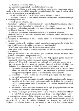8
1. diviziunea specializată a muncii,
2. raportul sfera de control – numărul nivelurilor ierarhice.
Sarcina – activitatea (o serie sau o parte din ea) prescrisă spre execuţie prin metoda
stabilită şi în termenii stabiliţi titularului postului (funcţiei). Din punct de vedere tehnic
sarcinile se înaintează nu persoanei ci postului.
Sarcinile se diferenţiază ca activitate cu: obiecte, informaţie, oameni.
Tehnologia – metoda de transformare a materiei prime (materia fizică sau informaţia)
în produse şi servicii finite.
Tehnologia este influenţată de:
1. standardizare – aplicarea componentelor reciproc substituibile atât în producere cât şi în
servicii (cunoaştem standardizarea elementelor şi a proceselor);
2. mecanizare – substituirea oamenilor prin maşini şi mecanisme (ultimul pas – linii de
asamblare de tip conveier în mişcare).
Clasificarea tehnologiilor după Vudvord (pentru întreprinderile industriale):
1. individuală, unică şi în serii mici – orientarea la un cumpărător concret, executarea după
specificarea acestuia,
2. producerea în serii mari sau în masă – articole identice sau asemănătoarea (mijloace de
larg consum),
3. producere neîntreruptă – utilaj automatizat pentru fabricarea unui produs identic după
caracteristici în proporţii mari (uzine metalurgice, staţii electrice).
Clasificarea tehnologiilor după Tompson (toate organizaţiile):
1. tehnologii cu verigi multiple – executarea treptată a sarcinilor reciproc dependente (linii
de asamblare),
2. tehnologii de mediere – se caracterizează prin organizarea relaţiilor reciproce dintre
grupe de oameni (bănci, companii telefonice),
3. tehnologii intensive – aplicarea unor metode, cunoştinţe speciale pentru modificarea
produsului la întrare (îmbogăţirea minereului la combinatul metalurgic).
Personalul. Obiectivele organizaţiei se realizează prin activitatea membrilor ei –
factorul central în orice model de gestiune. Succesul activităţii individului este
influenţat de comportamentul individual determinat de următoarele caracteristici:
1. capacităţile – calităţile individuale ale personalităţii (intelectuale şi fizice) – parţial
provin din ereditate, în mare parte – din experienţă. Capacităţile determină
predispunerea (potenţialul) omului în executarea unei lucrări concrete.
2. necesităţile – starea internă de insuficienţe psihologice sau fiziologice –
importante pentru motivare.
3. aşteptările – în baza experienţei şi evaluării situaţiei în cauză persoanlul formează
aşteptările referitor la rezultatele comportamentului său. Evident, dacă oamenii nu
cred că comportamentul impus de organizaţie le va satisface necesităţile personale
– nu va lucra eficient.
4. perceperea – fiecare individual determină necesităţile şi aşteptările într-o situaţie
concretă prin intermediul conştientizării realităţii.
5. valorile – convingeri generale în privinţa ce este bine şi ce este rău sau indiferent
în viaţă. Valorile, ca şi alte caracteristici individuale se capătă parţial prin studii.
În organizaţie se transpun valorile existente în societate. În cadrul fiecărei organizaţii se
crează un sistem de valori propriu – fundamentul culturii organizaţionale, moralei şi
obiceiurilor ei. În afară de calităţile individuale sau personale succesul activităţii
individului este influenţat de mediul şi chiar situaţia în care se află. Spre exemplu, cinstea
 