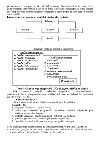 9
şi capacitatea de a inspira încredere depind de situaţie. Conducătorul trebuie să orienteze
comportamentul personalului astfel ca să atingă obiectivele organizaţiei, folosind oameni
cu calităţi necesare realizării sarcinilor concrete şi a forma mediul de lucru care va menţine
aceste calităţi.
Interdependenţa elementelor mediului interior al organizaţiei
Elementele mediului exterior al organizaţiei
Tema4. Cultura organizaţională (CO) şi responsabilitatea socială
CO – ansamblul valorilor, credinţelor, aşteptărilor şi comportamentelor
predominante în cadrul organizaţiei, care condiţionează direct sau indirect funcţionalitatea
şi performanţele acesteia.
Caracteristicile CO:
holistică, determinată istoric, fundamentul social, greu de modificat
Funcţiile CO:
1. integrarea salariaţilor în cadrul firmei;
2. direcţionarea salariaţilor şi grupurilor în vederea realizării obiectivelor prin
declanşarea energiilor latente;
3. protecţia salariaţilor faţă de ameninţările potenţiale ale mediului;
4. păstrarea şi transmiterea valorilor şi tradiţiilor organizaţiei;
5. constituie sursa culturală pentru avantaje competitive strategice.
CO a unei organizaţii este influenţată de următoarele rapoarte existente în cadrul ei:
1. orientarea spre proces / orientarea spre rezultate (activităţile de realizat şi mijloacele
utilizate, eforturi, riscuri limitate / realizarea obiectivelor);
Tehnologia
Obiective
Sarcini
Personal Structura
Mediul exterior general:
1. Mediul macroeconomic
2. Mediul tehnologic
3. Mediul socio-cultural
4. Mediul politic
5. Mediul informaţional
6. Mediul internaţional
Mediul exterior direct:
1. Furnizorii
2. Consumatorii
3. Concurenţii
4. Sindicatele
5. Instituţii guvernamentale
6. Organizaţii
nonguvernamentale
Organizaţia
 