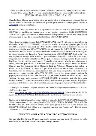 ESTARIA NELSON MANDELA SENDO VÍTIMA DOS MÉDICOS QUE O TRATAM?
Niterói, 09 de agosto de 2013 – Eric Campos Bastos Guedes – pesquisador independente
[2013.08.09.12:08 – BR.RJ.NIT – ECBG.1971.05.15]
Quando Hugo Chavez ainda estava vivo, eu alertei sobre o tratamento que poderia lhe ter
salvo a vida – e também a de milhões de pessoas pelo mundo afora (se quiser, confira o
ANEXO 1 no final deste texto).
O caso de NELSON MANDELA é aparentado do caso do falecido presidente HUGO
CHAVEZ, e também se parece com o do escritor brasileiro LUIS FERNANDO
VERÍSSIMO (que foi internado e aparentemente ficou próximo da morte, mas sobreviveu)
e também com o caso do outro escritor brasileiro MOACYR SCLIAR.
Quero falar um pouco do caso de MOACYR SCLIAR. Em 1981 ele escreveu uma história
chamada “MAX E OS FELINOS” que acabou sendo cinicamente plagiada por YANN
MARTEL (escritor canadense) em 2001. YANN MARTEL veio a publicar uma estória
inteiramente similar à de MOACY SCLIAR, a qual chamou de “LIFE OF PI” e que veio a
servir como base do roteiro do filme homônimo. Filme este que já acumula onze indicações
ao Oscar, inclusive ao de melhor filme. Claramente, se MOACYR SCLIAR estivesse vivo,
este espinhoso assunto viria à baila, e, provavelmente, o devido crédito lhe seria dado.
Imaginem só: um filme vencedor do Oscar que foi baseado numa plagiada de um escritor
brasileiro por um escritor canadense!... O mundo, com justiça, voltaria seus olhos para o
Brasil, e teriam que nos dar o merecido crédito pelo valor de nossos heróis: de Santos
Dumont à Ayrton Senna; de Sérgio Macaco à Teotônio Vilela; de Mequinho (do xadrez) à
César Lattes (da Física)... A verdade é que as raças híbridas são as mais resistentes, e o
brasileiro, com as bênçãos da miscigenação, tem um potencial genético que ele mesmo
desconhece. Nosso querido MOACYR SCLIAR poderia ter ganho grande estima da
população se estivesse vivo, mas foi mort..., quer dizer, morreu no início de 2011. Fui
verificar do que teria morrido MOACYR SCLIAR e descobri que ele teve uma
complicação (AVC – acidente vascular cerebral) após uma cirurgia para retirada de pólipos
intestinais. Entretanto, o que sabemos sobre retiradas de pólipos intestinais? Literalmente:
“A remoção de pólipos é segura, havendo uma taxa de complicações menor que 1 a cada
1000 procedimentos.”
fonte: http://www.mdsaude.com/2010/07/polipos-intestinais.html (consultada no dia 09 de
agosto de 2013, às 14h09min, do CTS, telecentro do Terminal Rodoviário João Gulart)
Será possível que justamente o grande talento e empenho de MOACYR SCLIAR tenha sido
vítima dessa taxa de 0,1% de complicações? É COINCIDÊNCIA DEMAIS PARA SER SÓ
COINCIDÊNCIA. Está mais-ou-menos claro para qualquer um que saiba pensar que
MOACYR SCLIAR foi vítima dos próprios médicos que “cuidaram” dele (e como
“cuidaram”!...) E, ouso dizer:
NELSON MANDELA ESTÁ INDO PELO MESMO CAMINHO
Sei que Mandela já tem 95 anos, mas tenho certeza que sua saúde já poderia ter sido
reestabelecida. Os especialistas concordam comigo. De fato:
 