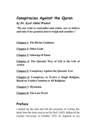 Conspiracies Against the Quran
by Dr. Syed Abdul Wadud
quot;Do not read to contradict and refute, nor to believe
and take it for granted, but to weigh and consider.quot;



Chapter 1: The Divine Guidance

Chapter 2: Other Gods

Chapter 3: Sabotage of Islam

Chapter 4: The Quranic Way of Life is the Life of
Action

Chapter 5: Conspiracy Against the Quranic Text

Chapter 6: Conspiracy to Evolve a Single Religion,
Based on Truths Common to All Religions

Chapter 7: Mysticism

Chapter 8: The Last Word



Preface
I picked up the idea and felt the necessity of writing this
book from the letter sent to me by Prof. J.M.S. Baljon of the
Leyden University in October 1972. In response to my
 