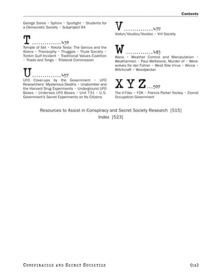 Contents

George Soros • Sphinx • Spotlight • Students for
a Democratic Society • Subproject 94
                                                      V    . . . . . . . . . . . . . . 477
                                                      Vodun/Voudou/Voodoo • Vril Society

T     . . . . . . . . . . . . . . 439
Temple of Set • Nikola Tesla: The Genius and the
Aliens • Theosophy • Thuggee • Thule Society •
Tonkin Gulf Incident • Traditional Values Coalition
                                                      W     . . . . . . . . . . . . . 483
                                                      Waco • Weather Control and Manipulation •
• Triads and Tongs • Trilateral Commission            Weathermen • Paul Wellstone, Murder of • Were-
                                                      wolves for der Führer • West Nile Virus • Wicca •

U    . . . . . . . . . . . . . . 457
                                                      Witchcraft • Woodpecker

UFO Cover-ups by the Government • UFO
Researchers’ Mysterious Deaths • Unabomber and
the Harvard Drug Experiments • Underground UFO
Bases • Undersea UFO Bases • Unit 731 • U.S.
                                                      XYZ                . . . 507
                                                      The X-Files • Y2K • Francis Parker Yockey • Zionist
Government’s Secret Experiments on Its Citizens       Occupation Government


           Resources to Assist in Conspiracy and Secret Society Research [515]
                                       Index [523]




C O NS PI R AC I E S   AND   SECRET SOCIETIES                                                       [ix]
 