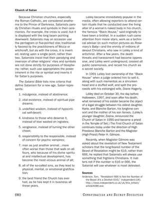 Church of Satan

    Because Christian churches, especially            LaVey became immediately popular in the
the Roman Catholic, are considered anathe-         media, often allowing reporters to attend cer-
ma to the Prince of Darkness, Satanists paro-      tain rituals that he conducted over the living
dy Christian rituals and symbols in their cere-    altar of a woman’s naked body in his church,
monies. For example, the cross is used, but it     the famous “Black House,” said originally to
is displayed with the long beam pointing           have been a brothel. In a sudden rush came
downward. Satanists may on occasion use            attention from movie stars, work as a techni-
the pentagram or five-pointed star, traditional-   cal adviser on such motion pictures as Rose-
ly favored by the practitioners of Wicca or        mary’s Baby—and the enmity of millions of
witchcraft, but as with the cross, it is invert-   devout Christians, who saw in LaVey a kind of
ed, resting upon a single point, rather than       antichrist. After a few years, the death
two. Satanists insist that their parodying and     threats and harassment had become oppres-
inversion of other religions’ rites and symbols    sive, and LaVey went underground, ceased all
are not done strictly for purposes of blasphe-     public ceremonies, and recast his church as
my; rather, such use appropriates the power        a secret society.
inherent in the rite or symbol and inverts it         In 1991 LaVey lost ownership of the “Black
for Satan’s purposes.                              House” when a judge ordered him to sell it,
  The Satanic Bible lists nine criteria that       along with such mementos as a shrunken
define Satanism for a new age. Satan repre-        head and a stuffed wolf, and split the pro-
sents:                                             ceeds with his estranged wife, Diane Hagerty.
  1. indulgence, instead of abstinence;                LaVey died on October 30, the day before
                                                   Halloween, 1997, and soon after his death,
  2. vital existence, instead of spiritual pipe    what remained of his estate became the object
     dreams;                                       of a legal struggle between his oldest daughter,
  3. undefiled wisdom, instead of hypocriti-       Karla, and Blanche Barton, his longtime con-
     cal self-deceit;                              sort and the mother of his son Xerxes. (LaVey’s
                                                   younger daughter, Zeena, renounced the
  4. kindness to those who deserve it,
                                                   Church of Satan in 1990 and became a priest
     instead of love wasted on ingrates;
                                                   in the Temple of Set.) The First Church of Satan
  5. vengeance, instead of turning the other       continues today under the direction of High
     cheek;                                        Priestess Blanche Barton and the Magister
                                                   (High Priest) Peter H. Gilmore.
  6. responsibility to the responsible, instead
     of concern for psychic vampires;                 Recently, when Magister Gilmore was
                                                   asked about the revelation of New Testament
  7. man as just another animal…more
                                                   scholars that the long-feared number of the
     often worse than those that walk on all
                                                   Beast of Revelation might be 616, rather than
     fours, who because of his divine spiritu-
                                                   666, he replied that Satanists will always use
     al and intellectual development, has
                                                   something that frightens Christians. It mat-
     become the most vicious animal of all;
                                                   ters not if the number is 616 or 666, the
  8. all of the so-called sins, as they lead to    Satanist will use whatever is most detested.
     physical, mental, or emotional gratifica-
     tion;                                         Sources
                                                   Anderson, Tom. “Revelation! 666 Is Not the Number of
  9. the best friend the Church has ever              the Beast (It’s a Devilish 616).” Independent (UK).
     had, as he has kept it in business all           http://news.independent.co.uk/uk/this_britain/
     these years.                                     article4086.ece.


[86]                                               C O NS PI R AC I E S   AND   SECRET SOCIETIES
 