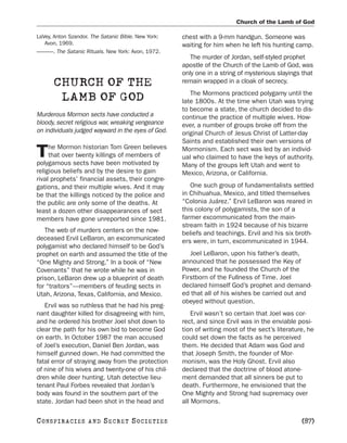 Church of the Lamb of God

LaVey, Anton Szandor. The Satanic Bible. New York:   chest with a 9-mm handgun. Someone was
   Avon, 1969.                                       waiting for him when he left his hunting camp.
———. The Satanic Rituals. New York: Avon, 1972.
                                                        The murder of Jordan, self-styled prophet
                                                     apostle of the Church of the Lamb of God, was
                                                     only one in a string of mysterious slayings that
       CHURCH OF THE                                 remain wrapped in a cloak of secrecy.
                                                        The Mormons practiced polygamy until the
        LAMB OF GOD                                  late 1800s. At the time when Utah was trying
                                                     to become a state, the church decided to dis-
Murderous Mormon sects have conducted a              continue the practice of multiple wives. How-
bloody, secret religious war, wreaking vengeance     ever, a number of groups broke off from the
on individuals judged wayward in the eyes of God.    original Church of Jesus Christ of Latter-day
                                                     Saints and established their own versions of
     he Mormon historian Tom Green believes
T    that over twenty killings of members of
polygamous sects have been motivated by
                                                     Mormonism. Each sect was led by an individ-
                                                     ual who claimed to have the keys of authority.
                                                     Many of the groups left Utah and went to
religious beliefs and by the desire to gain          Mexico, Arizona, or California.
rival prophets’ financial assets, their congre-
gations, and their multiple wives. And it may           One such group of fundamentalists settled
be that the killings noticed by the police and       in Chihuahua, Mexico, and titled themselves
the public are only some of the deaths. At           “Colonia Juárez.” Ervil LeBaron was reared in
least a dozen other disappearances of sect           this colony of polygamists, the son of a
members have gone unreported since 1981.             farmer excommunicated from the main-
                                                     stream faith in 1924 because of his bizarre
   The web of murders centers on the now-            beliefs and teachings. Ervil and his six broth-
deceased Ervil LeBaron, an excommunicated            ers were, in turn, excommunicated in 1944.
polygamist who declared himself to be God’s
prophet on earth and assumed the title of the           Joel LeBaron, upon his father’s death,
“One Mighty and Strong.” In a book of “New           announced that he possessed the Key of
Covenants” that he wrote while he was in             Power, and he founded the Church of the
prison, LeBaron drew up a blueprint of death         Firstborn of the Fullness of Time. Joel
for “traitors”—members of feuding sects in           declared himself God’s prophet and demand-
Utah, Arizona, Texas, California, and Mexico.        ed that all of his wishes be carried out and
                                                     obeyed without question.
   Ervil was so ruthless that he had his preg-
nant daughter killed for disagreeing with him,           Ervil wasn’t so certain that Joel was cor-
and he ordered his brother Joel shot down to         rect, and since Ervil was in the enviable posi-
clear the path for his own bid to become God         tion of writing most of the sect’s literature, he
on earth. In October 1987 the man accused            could set down the facts as he perceived
of Joel’s execution, Daniel Ben Jordan, was          them. He decided that Adam was God and
himself gunned down. He had committed the            that Joseph Smith, the founder of Mor-
fatal error of straying away from the protection     monism, was the Holy Ghost. Ervil also
of nine of his wives and twenty-one of his chil-     declared that the doctrine of blood atone-
dren while deer hunting. Utah detective lieu-        ment demanded that all sinners be put to
tenant Paul Forbes revealed that Jordan’s            death. Furthermore, he envisioned that the
body was found in the southern part of the           One Mighty and Strong had supremacy over
state. Jordan had been shot in the head and          all Mormons.

C O NS PI R AC I E S   AND   SECRET SOCIETIES                                                    [87]
 