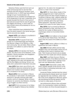 Church of the Lamb of God

   Detective Forbes said that Ervil sent out        against him. He orders her strangled and
notes announcing that he was the final              buried in a hole in the mountains.
authority and that all group members must              May 1977: Dr. Rulon Allred, leader of the
pay tithes to him. In 1970 Joel had suffered        largest polygamist sect in Utah and Ervil’s
enough of such insubordination. He                  principal rival for the title of God’s Prophet, is
assessed Ervil as unstable and stripped him         murdered in Murray, Utah. LeBaron boldly dis-
of his leadership in the sect. Undaunted, Ervil     patches a hit team to Allred’s funeral, but the
quickly founded the Church of the Lamb of           gunmen withdraw when they spot heavy
God and announced that he was the genuine           police protection. They flee to Texas to
One Mighty and Strong. In short order he            escape Ervil’s wrath for their failed mission.
took thirteen wives and embarked on his cru-
sade of blood.                                         May 1979: Ervil is arrested by Mexican
                                                    police, extradited to Utah, and tried and con-
   Police authorities have established that         victed for the murder of Allred and for a
from this point onward in the secret war, gory      machine-gun attack on his brother Verlan
events occurred very rapidly:                       LeBaron.
  August 1972: Joel LeBaron is murdered in             August 1981: Ervil LeBaron is found dead
Mexico by order of his brother.                     in his cell at Utah State Prison. The official
   December 1974: A squad of men and                report lists the cause of his death as a heart
women on a commando-style raid firebomb             attack.
the Mexican village of Los Molinos, a Mor-            August 1981: Verlan LeBaron is killed in a
mon community. Two are killed, fifteen others       mysterious car crash in Mexico.
wounded. Ervil LeBaron is said to have led
the attack.                                            July 1984: Brenda Lafferty and her baby
                                                    daughter, Erica, are found dead, victims of a rit-
  January 1975: Ervil decides that Naomi            ual killing at their home in American Fork,
Zarate, the wife of one of his followers, is dis-   Utah. Their throats are found to be so deeply
obedient. Shortly thereafter she disappears         slashed that their heads were almost severed.
and is never seen again.
                                                       May 1987: Leo Peter Evoniuk, fifty-two,
   April 1975: Robert Simons of Grantsville,        presiding patriarch of the Millennial Church of
Utah, disputes Ervil’s claim and declares him-      Jesus Christ, vanishes while making a busi-
self the One Mighty and Strong. Simons van-         ness call near Watsonville, California.
ishes and is presumed to have been executed.
                                                       October 1987: Daniel Ben Jordan, fifty-
   June 1975: Dean Vest, one of Ervil’s mili-       three, prophet apostle of the Church of the
tary chieftains, becomes sickened by the exe-       Lamb of God, is ambushed while deer hunt-
cutions and murders and prepares to defect.         ing in southern Utah.
He is murdered in his sleep.
                                                       Lieutenant Forbes clarified that the individ-
   March 1976: Ervil is arrested in Mexico          uals conducting the bloody secret war should
for complicity in Joel’s death. His twelve-year     be regarded like clan chieftains, rather than
sentence is abruptly reversed after eight           like most of the polygamous Mormons, gener-
months, and he is released. While in prison,        ally law-abiding and low-key people who do
however, he converts new followers, including       not wish to make waves of any kind.
drug smuggler Leo Peter Evoniuk.
                                                       Law enforcement officers have estimated
   April 1977: Ervil announces to his follow-       that in the southwestern states and Mexico,
ers that his daughter Rebecca has rebelled          there are about are thirty thousand people in

[88]                                                C O NS PI R AC I E S   AND   SECRET SOCIETIES
 