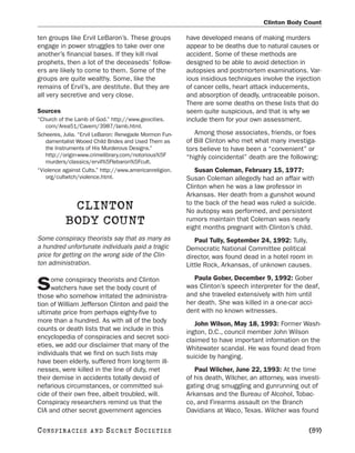Clinton Body Count

ten groups like Ervil LeBaron’s. These groups            have developed means of making murders
engage in power struggles to take over one               appear to be deaths due to natural causes or
another’s financial bases. If they kill rival            accident. Some of these methods are
prophets, then a lot of the deceaseds’ follow-           designed to be able to avoid detection in
ers are likely to come to them. Some of the              autopsies and postmortem examinations. Var-
groups are quite wealthy. Some, like the                 ious insidious techniques involve the injection
remains of Ervil’s, are destitute. But they are          of cancer cells, heart attack inducements,
all very secretive and very close.                       and absorption of deadly, untraceable poison.
                                                         There are some deaths on these lists that do
Sources                                                  seem quite suspicious, and that is why we
“Church of the Lamb of God.” http://www.geocities.       include them for your own assessment.
   com/Area51/Cavern/3987/lamb.html.
Scheeres, Julia. “Ervil LeBaron: Renegade Mormon Fun-       Among those associates, friends, or foes
   damentalist Wooed Child Brides and Used Them as       of Bill Clinton who met what many investiga-
   the Instruments of His Murderous Designs.”            tors believe to have been a “convenient” or
   http://origin-www.crimelibrary.com/notorious%5F       “highly coincidental” death are the following:
   murders/classics/ervil%5Flebaron%5Fcult.
“Violence against Cults.” http://www.americanreligion.      Susan Coleman, February 15, 1977:
   org/cultwtch/violence.html.                           Susan Coleman allegedly had an affair with
                                                         Clinton when he was a law professor in
                                                         Arkansas. Her death from a gunshot wound
                                                         to the back of the head was ruled a suicide.
            CLINTON                                      No autopsy was performed, and persistent
           BODY COUNT                                    rumors maintain that Coleman was nearly
                                                         eight months pregnant with Clinton’s child.
Some conspiracy theorists say that as many as               Paul Tully, September 24, 1992: Tully,
a hundred unfortunate individuals paid a tragic          Democratic National Committee political
price for getting on the wrong side of the Clin-         director, was found dead in a hotel room in
ton administration.                                      Little Rock, Arkansas, of unknown causes.

     ome conspiracy theorists and Clinton                  Paula Gober, December 9, 1992: Gober
S    watchers have set the body count of
those who somehow irritated the administra-
                                                         was Clinton’s speech interpreter for the deaf,
                                                         and she traveled extensively with him until
tion of William Jefferson Clinton and paid the           her death. She was killed in a one-car acci-
ultimate price from perhaps eighty-five to               dent with no known witnesses.
more than a hundred. As with all of the body                John Wilson, May 18, 1993: Former Wash-
counts or death lists that we include in this            ington, D.C., council member John Wilson
encyclopedia of conspiracies and secret soci-            claimed to have important information on the
eties, we add our disclaimer that many of the            Whitewater scandal. He was found dead from
individuals that we find on such lists may               suicide by hanging.
have been elderly, suffered from long-term ill-
nesses, were killed in the line of duty, met                Paul Wilcher, June 22, 1993: At the time
their demise in accidents totally devoid of              of his death, Wilcher, an attorney, was investi-
nefarious circumstances, or committed sui-               gating drug smuggling and gunrunning out of
cide of their own free, albeit troubled, will.           Arkansas and the Bureau of Alcohol, Tobac-
Conspiracy researchers remind us that the                co, and Firearms assault on the Branch
CIA and other secret government agencies                 Davidians at Waco, Texas. Wilcher was found

C O NS PI R AC I E S   AND   SECRET SOCIETIES                                                       [89]
 