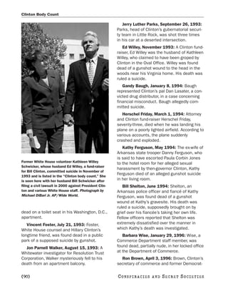 Clinton Body Count

                                                             Jerry Luther Parks, September 26, 1993:
                                                         Parks, head of Clinton’s gubernatorial securi-
                                                         ty team in Little Rock, was shot three times
                                                         in his car at a deserted intersection.
                                                            Ed Willey, November 1993: A Clinton fund-
                                                         raiser, Ed Willey was the husband of Kathleen
                                                         Willey, who claimed to have been groped by
                                                         Clinton in the Oval Office. Willey was found
                                                         dead of a gunshot wound to the head in the
                                                         woods near his Virginia home. His death was
                                                         ruled a suicide.
                                                            Gandy Baugh, January 8, 1994: Baugh
                                                         represented Clinton’s pal Dan Lasater, a con-
                                                         victed drug distributor, in a case concerning
                                                         financial misconduct. Baugh allegedly com-
                                                         mitted suicide.
                                                            Herschel Friday, March 1, 1994: Attorney
                                                         and Clinton fund-raiser Herschel Friday,
                                                         seventy-three, died when he was landing his
                                                         plane on a poorly lighted airfield. According to
                                                         various accounts, the plane suddenly
                                                         crashed and exploded.
                                                            Kathy Ferguson, May 1994: The ex-wife of
                                                         Arkansas state trooper Danny Ferguson, who
                                                         is said to have escorted Paula Corbin Jones
Former White House volunteer Kathleen Willey             to the hotel room for her alleged sexual
Schwicker, whose husband Ed Willey, a fund-raiser
                                                         harassment by then-governor Clinton, Kathy
for Bill Clinton, committed suicide in November of
                                                         Ferguson died of an alleged gunshot suicide
1993 and is listed in the “Clinton body count.” She
is seen here with her husband Bill Schwicker after       in her living room.
filing a civil lawsuit in 2000 against President Clin-      Bill Shelton, June 1994: Shelton, an
ton and various White House staff. Photograph by         Arkansas police officer and fiancé of Kathy
Michael DiBari Jr. AP/Wide World.                        Ferguson, was found dead of a gunshot
                                                         wound at Kathy’s gravesite. His death was
                                                         ruled a suicide, supposedly brought on by
dead on a toilet seat in his Washington, D.C.,           grief over his fiancée’s taking her own life.
apartment.                                               Fellow officers reported that Shelton was
   Vincent Foster, July 21, 1993: Foster,                extremely dissatisfied over the manner in
White House counsel and Hillary Clinton’s                which Kathy’s death was investigated.
longtime friend, was found dead in a public                 Barbara Wise, January 29, 1996: Wise, a
park of a supposed suicide by gunshot.                   Commerce Department staff member, was
  Jon Parnell Walker, August 15, 1993: A                 found dead, partially nude, in her locked office
Whitewater investigator for Resolution Trust             at the Department of Commerce.
Corporation, Walker mysteriously fell to his               Ron Brown, April 3, 1996: Brown, Clinton’s
death from an apartment balcony.                         secretary of commerce and former Democrat-

[90]                                                     C O NS PI R AC I E S   AND   SECRET SOCIETIES
 