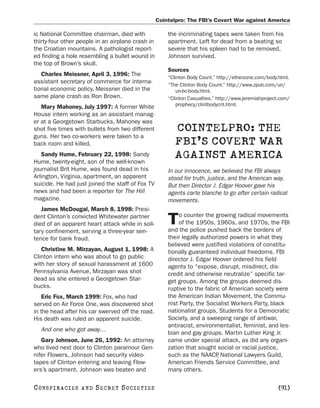 Cointelpro: The FBI’s Covert War against America

ic National Committee chairman, died with              the incriminating tapes were taken from his
thirty-four other people in an airplane crash in       apartment. Left for dead from a beating so
the Croatian mountains. A pathologist report-          severe that his spleen had to be removed,
ed finding a hole resembling a bullet wound in         Johnson survived.
the top of Brown’s skull.
                                                       Sources
   Charles Meissner, April 3, 1996: The                “Clinton Body Count.” http://etherzone.com/body.html.
assistant secretary of commerce for interna-
                                                       “The Clinton Body Count.” http://www.zpub.com/un/
tional economic policy, Meissner died in the               un-bc-body.html.
same plane crash as Ron Brown.                         “Clinton Casualties.” http://www.jeremiahproject.com/
                                                           prophecy/clintbodycnt.html.
   Mary Mahoney, July 1997: A former White
House intern working as an assistant manag-
er at a Georgetown Starbucks, Mahoney was
shot five times with bullets from two different          COINTELPRO: THE
guns. Her two co-workers were taken to a
back room and killed.                                    FBI’S COVERT WAR
   Sandy Hume, February 22, 1998: Sandy
Hume, twenty-eight, son of the well-known
                                                         AGAINST AMERICA
journalist Brit Hume, was found dead in his            In our innocence, we believed the FBI always
Arlington, Virginia, apartment, an apparent            stood for truth, justice, and the American way.
suicide. He had just joined the staff of Fox TV        But then Director J. Edgar Hoover gave his
news and had been a reporter for The Hill              agents carte blanche to go after certain radical
magazine.                                              movements.
   James McDougal, March 8, 1998: Presi-
                                                           o counter the growing radical movements
dent Clinton’s convicted Whitewater partner
died of an apparent heart attack while in soli-        T   of the 1950s, 1960s, and 1970s, the FBI
                                                       and the police pushed back the borders of
tary confinement, serving a three-year sen-
tence for bank fraud.                                  their legally authorized powers in what they
                                                       believed were justified violations of constitu-
   Christine M. Mirzayan, August 1, 1998: A            tionally guaranteed individual freedoms. FBI
Clinton intern who was about to go public              director J. Edgar Hoover ordered his field
with her story of sexual harassment at 1600            agents to “expose, disrupt, misdirect, dis-
Pennsylvania Avenue, Mirzayan was shot                 credit and otherwise neutralize” specific tar-
dead as she entered a Georgetown Star-                 get groups. Among the groups deemed dis-
bucks.                                                 ruptive to the fabric of American society were
   Eric Fox, March 1999: Fox, who had                  the American Indian Movement, the Commu-
served on Air Force One, was discovered shot           nist Party, the Socialist Workers Party, black
in the head after his car swerved off the road.        nationalist groups, Students for a Democratic
His death was ruled an apparent suicide.               Society, and a sweeping range of antiwar,
                                                       antiracist, environmentalist, feminist, and les-
   And one who got away…
                                                       bian and gay groups. Martin Luther King Jr.
   Gary Johnson, June 26, 1992: An attorney            came under special attack, as did any organi-
who lived next door to Clinton paramour Gen-           zation that sought social or racial justice,
nifer Flowers, Johnson had security video-             such as the NAACP National Lawyers Guild,
                                                                           ,
tapes of Clinton entering and leaving Flow-            American Friends Service Committee, and
ers’s apartment. Johnson was beaten and                many others.

C O NS PI R AC I E S   AND   SECRET SOCIETIES                                                          [91]
 