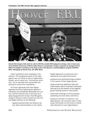 Cointelpro: The FBI’s Covert War against America




Activist Dick Gregory holds what he calls his FBI files outside FBI headquarters during a rally in observance
of the thirtieth anniversary of Martin Luther King Jr.’s assassination. Gregory requested an apology from the
FBI for its longtime surveillance of Dr. King as part of the Bureau’s counterintelligence program (COINTEL-
PRO). Photograph by Dennis Cook. AP/Wide World.


   Covert operations were employed in the                    • forged signatures on personal corre-
extreme. The assigned purpose of the field                     spondence and public documents;
agents was not merely to spy on organization
                                                             • published and distributed bogus leaflets
leaders and to report any “un-American activi-
                                                               in the names of their target groups;
ties,” but to discredit them personally and
attempt to smear their reputations.                          • made anonymous telephone calls and
                                                               inflammatory calls to important individuals
   For those individuals who have always
                                                               claiming to be the leaders of the targeted
regarded the FBI as following the highest of
                                                               groups seeking social or racial justice;
standards and steadfastly defending truth, jus-
tice, and the American way, it will come as a                • advertised meetings of various groups,
deep disappointment to learn that FBI agents                   publishing incorrect dates and times;
acting on Hoover’s orders carried out such foul              • posing as members of radical or civil
and illegal activities as the following:                       rights groups, set up phony cells in order
   • regularly planted false and libelous sto-                 to get information on the kinds of individ-
     ries about radical leaders in the media;                  uals attracted to such organizations;

[92]                                                      C O NS PI R AC I E S   AND   SECRET SOCIETIES
 